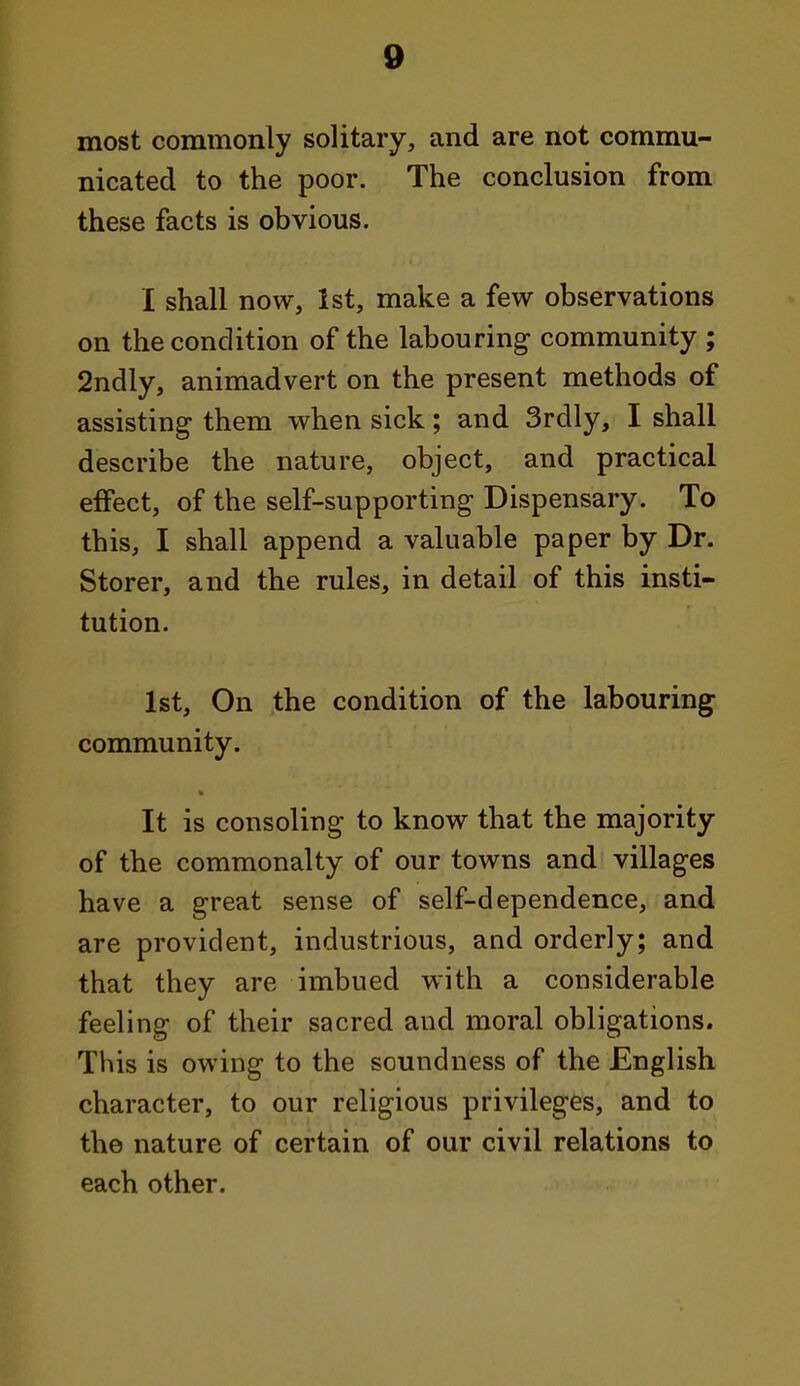 most commonly solitary, and are not commu- nicated to the poor. The conclusion from these facts is obvious. I shall now, 1st, make a few observations on the condition of the labouring community ; 2ndly, animadvert on the present methods of assisting them when sick; and Srdly, I shall describe the nature, object, and practical effect, of the self-supporting Dispensary. To this, I shall append a valuable paper by Dr. Storer, and the rules, in detail of this insti- tution. 1st, On the condition of the labouring community. It is consoling to know that the majority of the commonalty of our towns and villages have a great sense of self-dependence, and are provident, industrious, and orderly; and that they are imbued with a considerable feeling of their sacred and moral obligations. This is owing to the soundness of the English character, to our religious privileges, and to the nature of certain of our civil relations to each other.