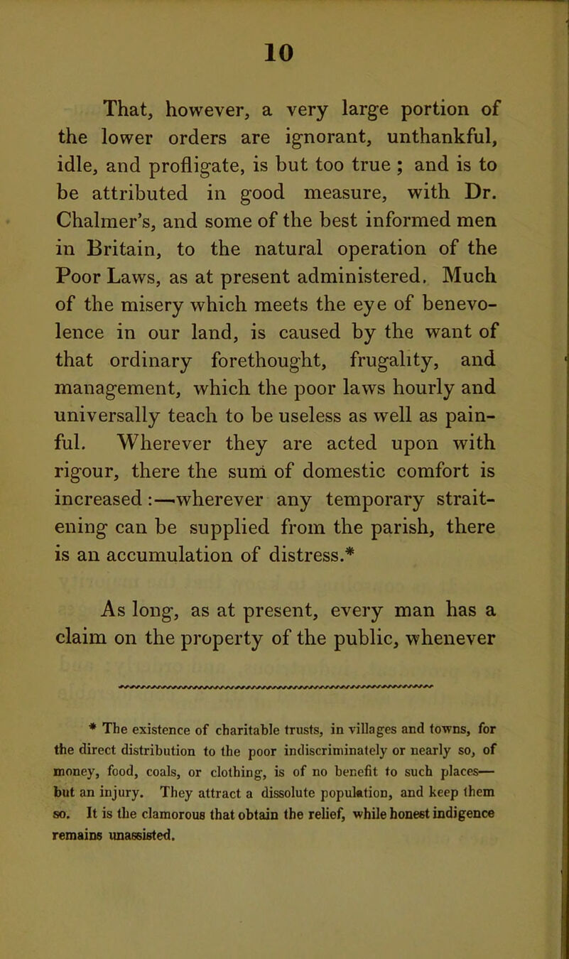 That, however, a very large portion of the lower orders are ignorant, unthankful, idle, and profligate, is but too true; and is to be attributed in good measure, with Dr. Chalmer's, and some of the best informed men in Britain, to the natural operation of the Poor Laws, as at present administered. Much of the misery which meets the eye of benevo- lence in our land, is caused by the want of that ordinary forethought, frugality, and management, which the poor laws hourly and universally teach to be useless as well as pain- ful. Wherever they are acted upon with rigour, there the sum of domestic comfort is increasedwherever any temporary strait- ening can be supplied from the parish, there is an accumulation of distress.* As long, as at present, every man has a claim on the property of the public, whenever * The existence of charitable trusts, in villages and towns, for the direct distribution to the poor indiscriminately or nearly so, of money, food, coals, or clothing, is of no benefit to such places— but an injury. They attract a dissolute population, and keep ihem so. It is the clamorous that obtain the relief, while honest indigence remains unassisted.