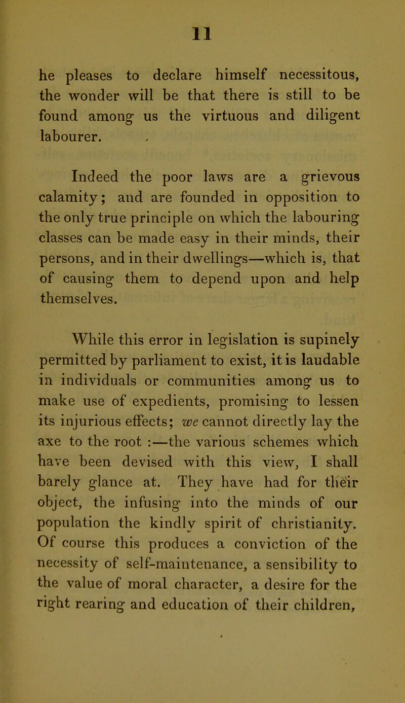 he pleases to declare himself necessitous, the wonder will be that there is still to be found among us the virtuous and diligent labourer. Indeed the poor laws are a grievous calamity; and are founded in opposition to the only true principle on which the labouring classes can be made easy in their minds, their persons, and in their dwellings—which is, that of causing them to depend upon and help themselves. While this error in legislation is supinely permitted by parliament to exist, it is laudable in individuals or communities among us to make use of expedients, promising to lessen its injurious effects; we cannot directly lay the axe to the root :—the various schemes which have been devised with this view, I shall barely glance at. They have had for their object, the infusing into the minds of our population the kindly spirit of Christianity. Of course this produces a conviction of the necessity of self-maintenance, a sensibility to the value of moral character, a desire for the right rearing and education of their children. 4