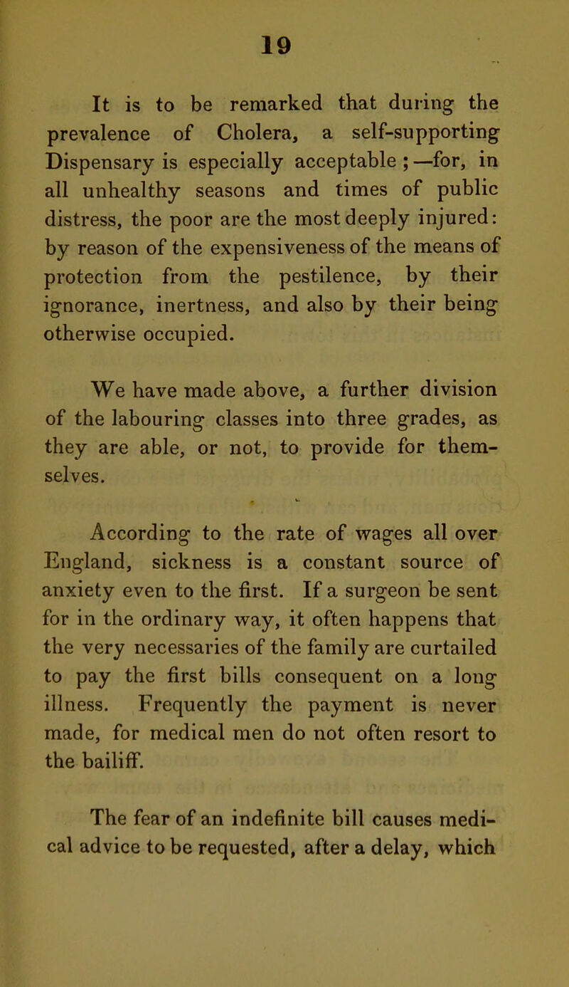 It is to be remarked that during the prevalence of Cholera, a self-supporting Dispensary is especially acceptable ; —for, in all unhealthy seasons and times of public distress, the poor are the most deeply injured: by reason of the expensiveness of the means of protection from the pestilence, by their ignorance, inertness, and also by their being otherwise occupied. We have made above, a further division of the labouring classes into three grades, as they are able, or not, to provide for them- selves. According to the rate of wages all over England, sickness is a constant source of anxiety even to the first. If a surgeon be sent for in the ordinary way, it often happens that the very necessaries of the family are curtailed to pay the first bills consequent on a long illness. Frequently the payment is never made, for medical men do not often resort to the bailiff. The fear of an indefinite bill causes medi- cal advice to be requested, after a delay, which