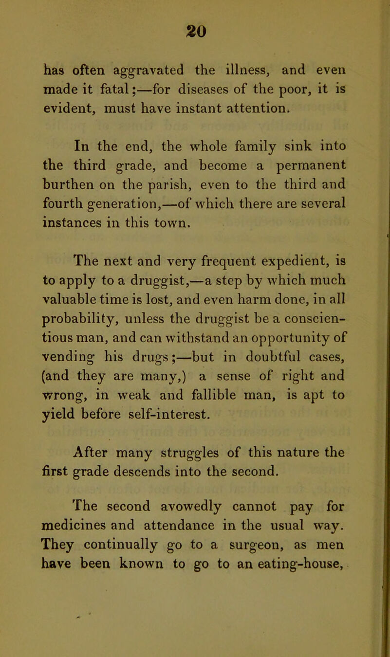 has often aggravated the illness, and even made it fatal;—for diseases of the poor, it is evident, must have instant attention. In the end, the whole family sink into the third grade, and become a permanent burthen on the parish, even to the third and fourth generation,—of which there are several instances in this town. The next and very frequent expedient, is to apply to a druggist,—a step by which much valuable time is lost, and even harm done, in all probability, unless the druggist be a conscien- tious man, and can withstand an opportunity of vending his drugs;—but in doubtful cases, (and they are many,) a sense of right and wrong, in weak and fallible man, is apt to yield before self-interest. After many struggles of this nature the first grade descends into the second. The second avowedly cannot pay for medicines and attendance in the usual way. They continually go to a surgeon, as men have been known to go to an eating-house,