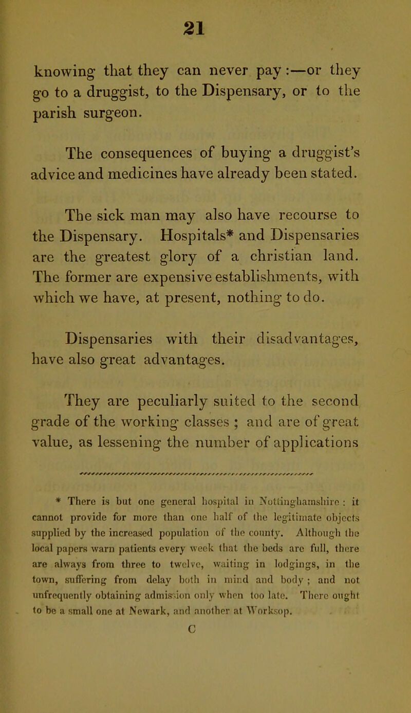 knowing that they can never pay:—or they go to a druggist, to the Dispensary, or to the parish surgeon. The consequences of buying a druggist's advice and medicines have already been stated. The sick man may also have recourse to the Dispensary. Hospitals* and Dispensaries are the greatest glory of a christian land. The former are expensive establishments, with which we have, at present, nothing to do. Dispensaries with their disadvantages, have also great advantages. They are peculiarly suited to the second grade of the working classes ; and are of great value, as lessening the number of applications * There is but one general hospital in Notfingharasliiro : it cannot provide for more than one half of the legitimate objects supplied by the increased population of the county. Although the local papers warn patients every week that the beds arc full, there are always from three to twelve, waiting in lodgings, in the town, suffering from delay both in niir.d and body ; and not unfrcquently obtaining admis^-ion only when too late. Tlicrc ought to be a small one at Newark, and another at Worksop. C