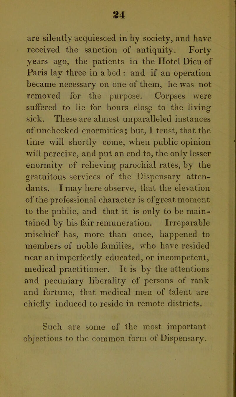 are silently acquiesced in by society, and have received the sanction of antiquity. Forty years ago, the patients in the Hotel Dieu of Paris lay three in abed : and if an operation became necessary on one of them, he was not removed for the purpose. Corpses were suffered to lie for hours close to the living- sick. These are almost unparalleled instances of unchecked enormities; but, I trust, that the time will shortly come, when public opinion will perceive, and put an end to, the only lesser enormity of relieving parochial rates, by the gratuitous services of the Dispensary atten- dants. I may here observe, that the elevation of the professional character is of great moment to the public, and that it is only to be main- tained by his fair remuneration. Irreparable mischief has, more than once, happened to members of noble families, who have resided near an imperfectly educated, or incompetent, medical practitioner. It is by the attentions and pecuniary liberality of persons of rank and fortune, that medical men of talent are chiefly induced to reside in remote districts. Such are some of the most important objections to the common form of Dispensary.