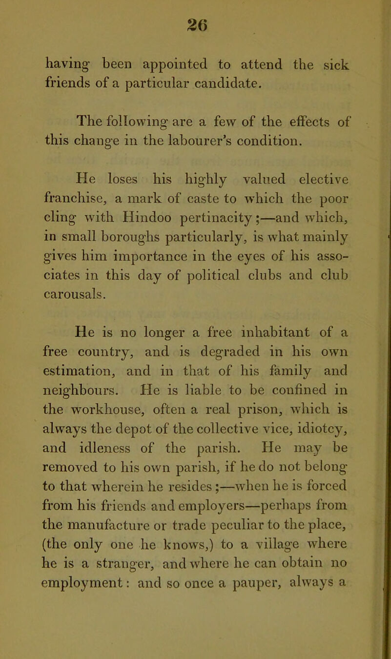 having- been appointed to attend the sick friends of a particular candidate. The following are a few of the effects of this change in the labourer's condition. He loses his highly valued elective franchise, a mark of caste to which the poor cling with Hindoo pertinacity;—and which, in small boroughs particularly, is what mainly gives him importance in the eyes of his asso- ciates in this day of political clubs and club carousals. He is no longer a free inhabitant of a free country, and is degraded in his own estimation, and in that of his family and neighbours. He is liable to be confined in the workhouse, often a real prison, which is always the depot of the collective vice, idiotcy, and idleness of the parish. He may be removed to his own parish, if he do not belong to that wherein he resides;—when he is forced from his friends and employers—perhaps from the manufacture or trade peculiar to the place, (the only one he knows,) to a village where he is a stranger, and where he can obtain no employment: and so once a pauper, always a
