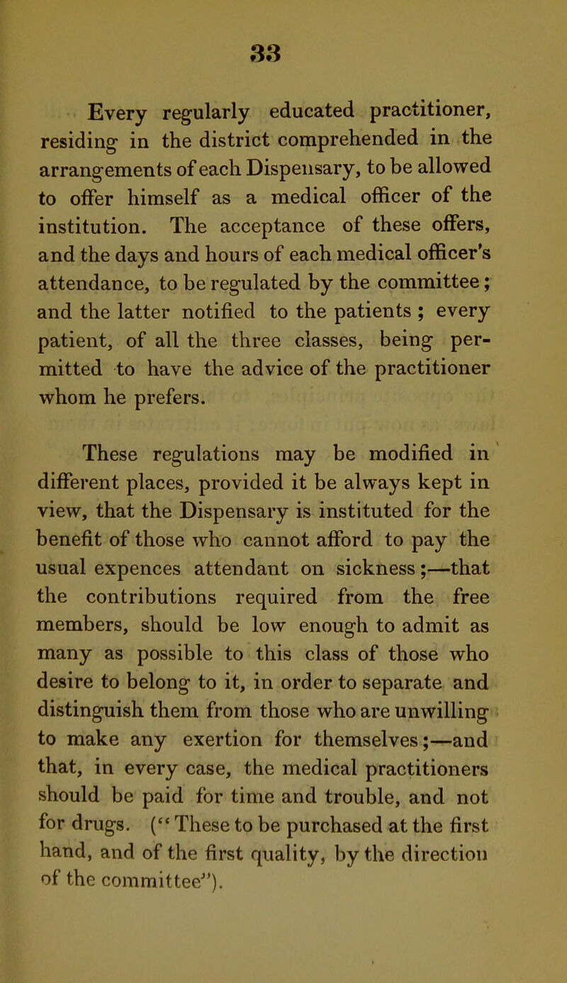 38 Every regularly educated practitioner, residing in the district comprehended in the arrangements of each Dispensary, to be allowed to offer himself as a medical officer of the institution. The acceptance of these offers, and the days and hours of each medical officer's attendance, to be regulated by the committee; and the latter notified to the patients ; every patient, of all the three classes, being per- mitted to have the advice of the practitioner whom he prefers. These regulations may be modified in different places, provided it be always kept in view, that the Dispensary is instituted for the benefit of those who cannot afford to pay the usual expences attendant on sickness;—that the contributions required from the free members, should be low enough to admit as many as possible to this class of those who desire to belong to it, in order to separate and distinguish them from those who are unwilling to make any exertion for themselves;—and that, in every case, the medical practitioners should be paid for time and trouble, and not for drugs. ( These to be purchased at the first hand, and of the first quality, by the direction of the committee-).