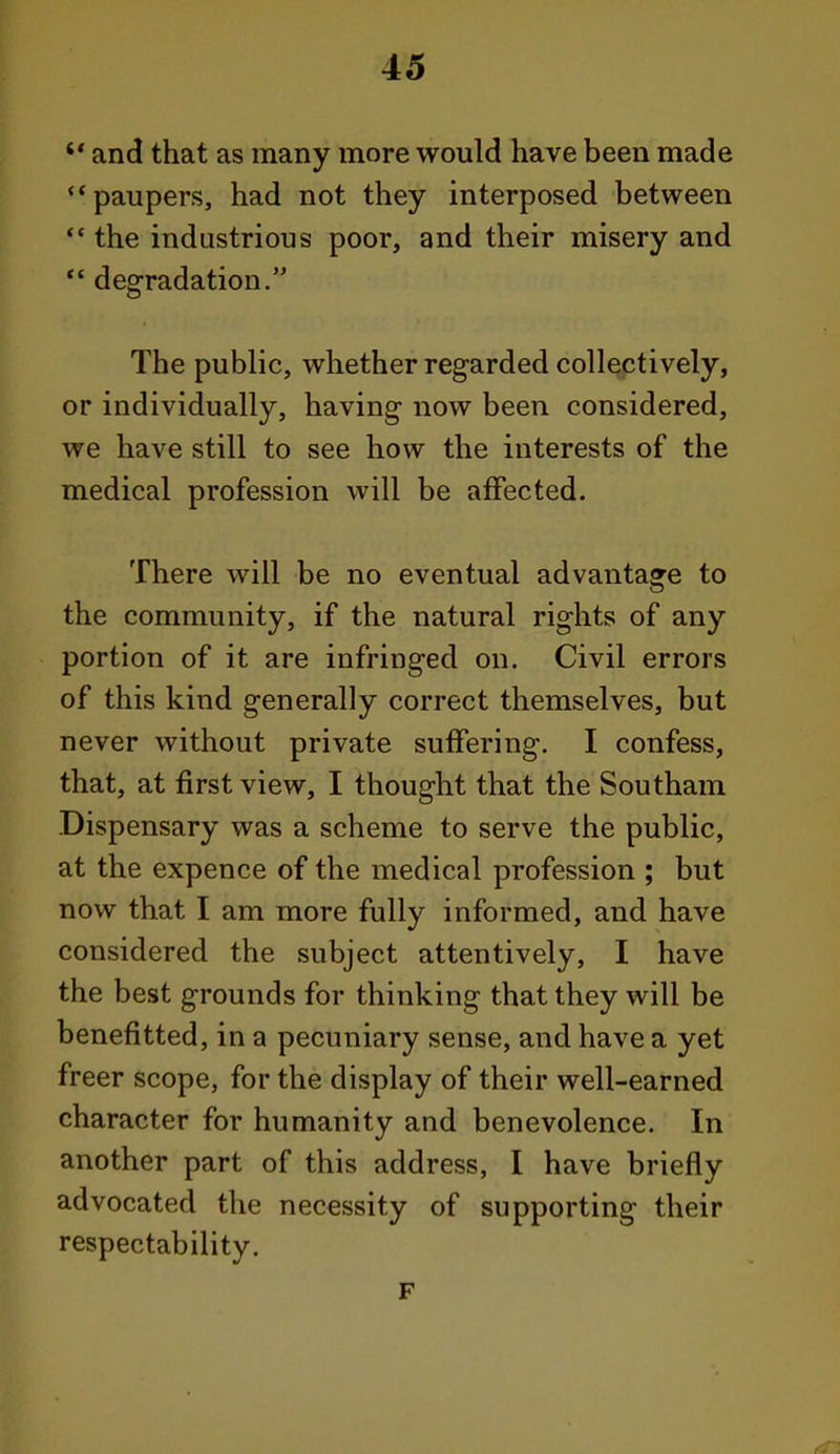 and that as many more would have been made paupers, had not they interposed between the industrious poor, and their misery and *' degradation. The public, whether regarded collectively, or individually, having now been considered, we have still to see how the interests of the medical profession will be affected. There will be no eventual advantage to the community, if the natural rights of any portion of it are infringed on. Civil errors of this kind generally correct themselves, but never without private suffering. I confess, that, at first view, I thought that the Southam Di spensary was a scheme to serve the public, at the expence of the medical profession ; but now that I am more fully informed, and have considered the subject attentively, I have the best grounds for thinking that they will be benefitted, in a pecuniary sense, and have a yet freer scope, for the display of their well-earned character for humanity and benevolence. In another part of this address, I have briefly advocated the necessity of supporting their respectability. F
