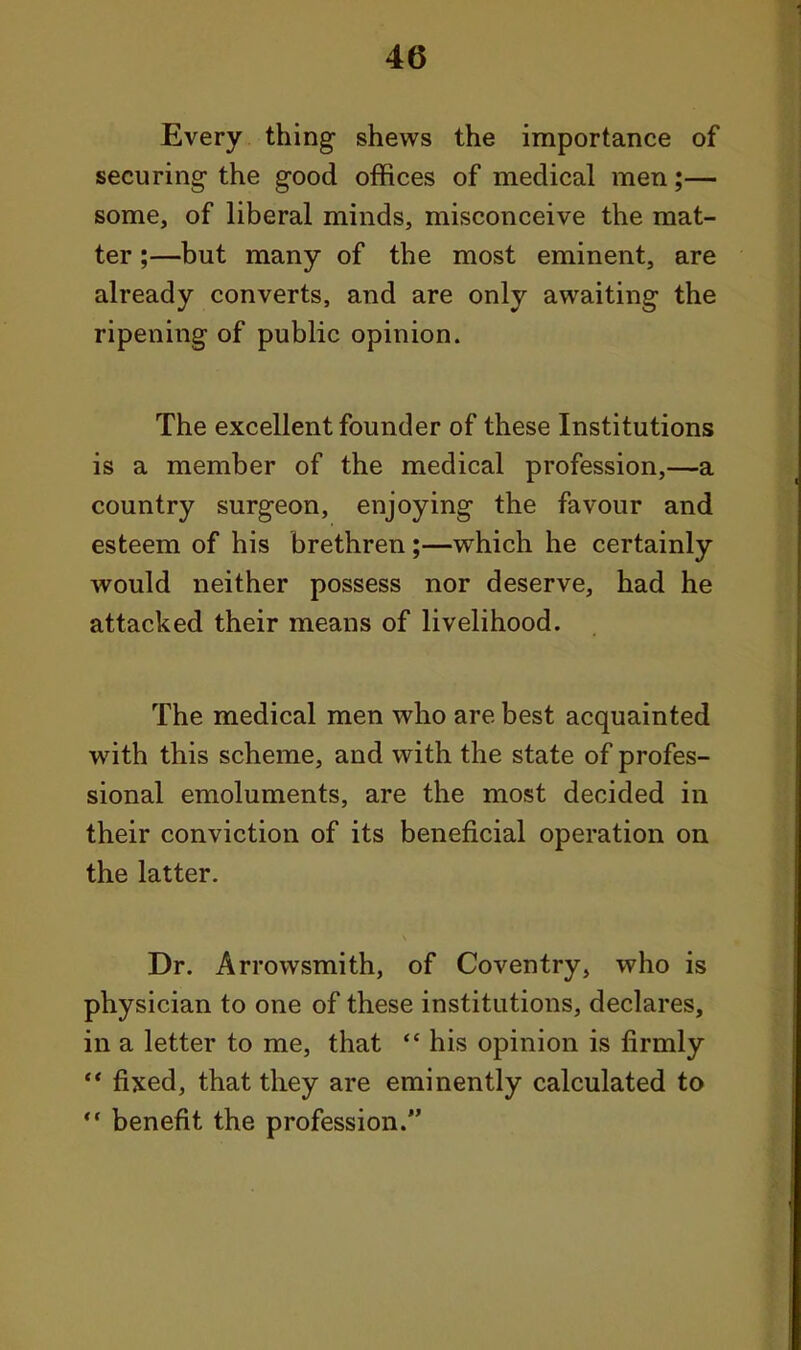 Every thing shews the importance of securing the good offices of medical men;— some, of liberal minds, misconceive the mat- ter ;—but many of the most eminent, are already converts, and are only awaiting the ripening of public opinion. The excellent founder of these Institutions is a member of the medical profession,—a country surgeon, enjoying the favour and esteem of his brethren;—which he certainly would neither possess nor deserve, had he attacked their means of livelihood. The medical men who are best acquainted with this scheme, and with the state of profes- sional emoluments, are the most decided in their conviction of its beneficial operation on the latter. Dr. Arrowsmith, of Coventry, who is physician to one of these institutions, declares, in a letter to me, that  his opinion is firmly ** fixed, that they are eminently calculated to ** benefit the profession.