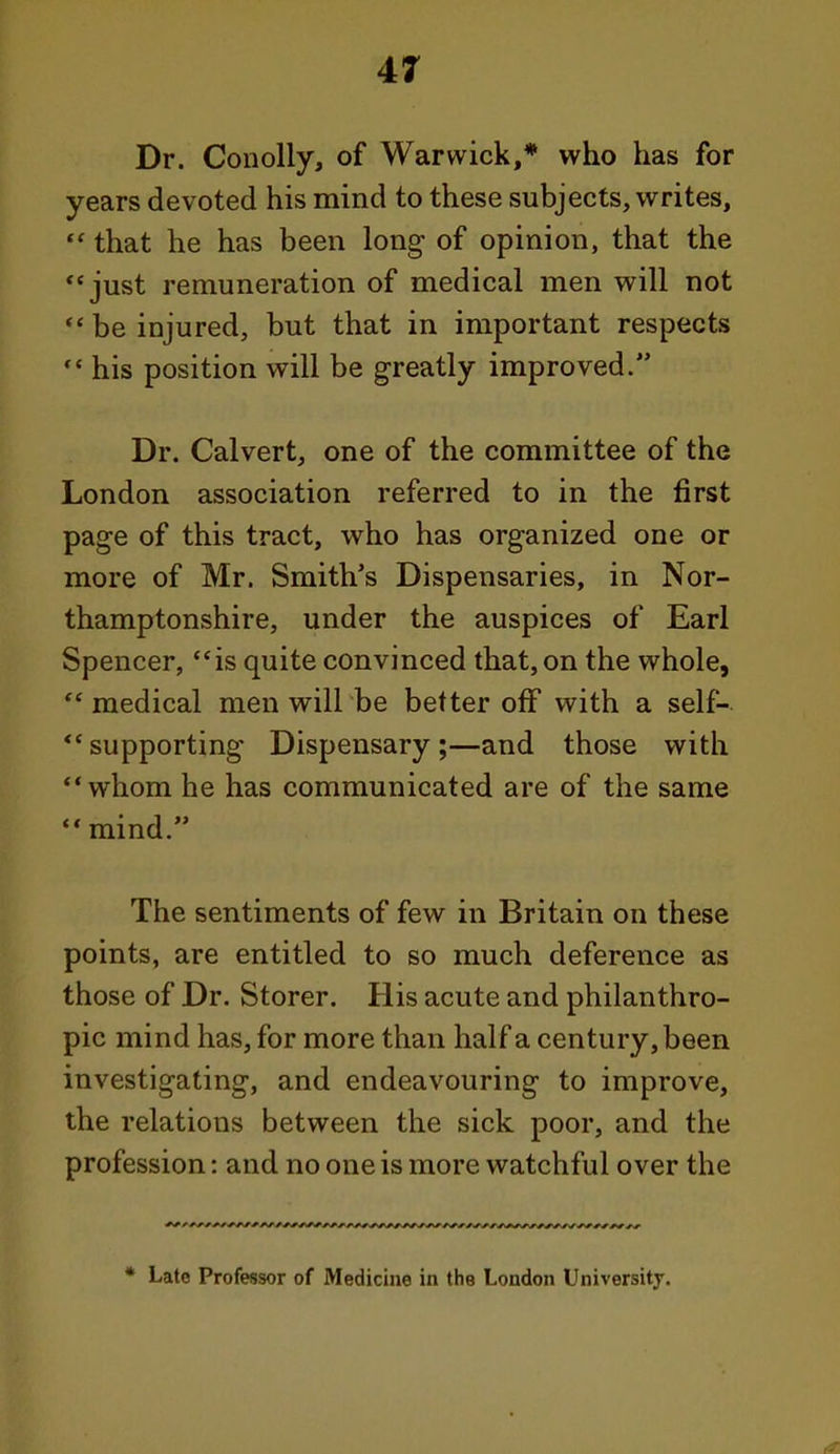 41 Dr. Conolly, of Warwick,* who has for years devoted his mind to these subjects, writes, that he has been long- of opinion, that the just remuneration of medical men will not be injured, but that in important respects his position will be greatly improved. Dr. Calvert, one of the committee of the London association referred to in the first page of this tract, who has organized one or more of Mr. Smith's Dispensaries, in Nor- thamptonshire, under the auspices of Earl Spencer, is quite convinced that, on the whole, medical men will be better off with a self- -supporting Dispensary;—and those with whom he has communicated are of the same mind. The sentiments of few in Britain on these points, are entitled to so much deference as those of Dr. Storer. His acute and philanthro- pic mind has, for more than half a century, been investigating, and endeavouring to improve, the relations between the sick poor, and the profession: and no one is more watchful over the * Late Professor of Medicine in the London Universitj.