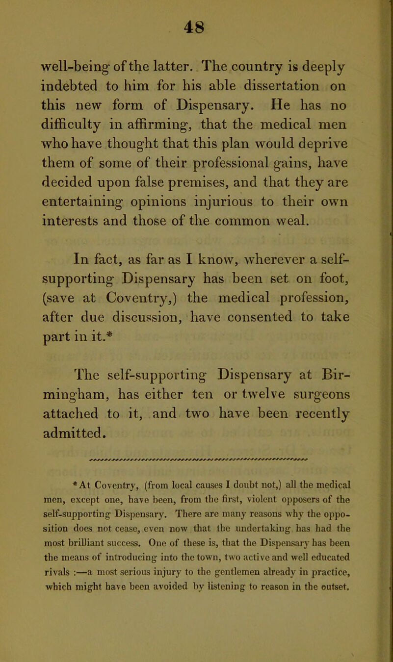 well-being of the latter. The country is deeply indebted to him for his able dissertation on this new form of Dispensary. He has no difficulty in affirming, that the medical men who have thought that this plan would deprive them of some of their professional gains, have decided upon false premises, and that they are entertaining opinions injurious to their own interests and those of the common weal. In fact, as far as I know, wherever a self- supporting Dispensary has been set on foot, (save at Coventry,) the medical profession, after due discussion, have consented to take part in it.* The self-supporting Dispensary at Bir- mingham, has either ten or twelve surgeons attached to it, and two have been recently admitted. *At Coventry, (from local causes I doubt not,) all the medical men, except one, have been, from the first, violent opposers of the self-supporting Dispensary. There are many reasons why the oppo- sition does not cease, even now that the undertaking has had the most briUiant success. One of these is, that the Dispensary has been the means of introducing into the town, two active and well educated rivals :—a most serious injury to the gentlemen already in practice, ■which might have been avoided by listening to reason in the outset.