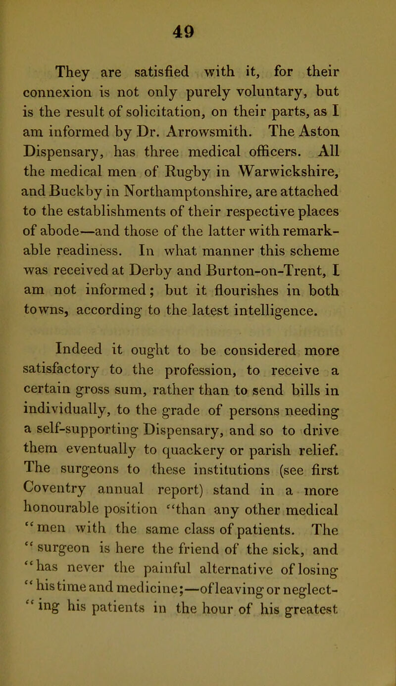 They are satisfied with it, for their connexion is not only purely voluntary, but is the result of solicitation, on their parts, as I am informed by Dr. Arrowsmith. The Aston Dispensary, has three medical officers. All the medical men of Rugby in Warwickshire, and Buckby in Northamptonshire, are attached to the establishments of their respective places of abode—and those of the latter with remark- able readiness. In what manner this scheme was received at Derby and Burton-on-Trent, I am not informed; but it flourishes in both towns, according- to the latest intelligence. Indeed it ought to be considered more satisfactory to the profession, to receive a certain gross sum, rather than to send bills in individually, to the grade of persons needing a self-supporting Dispensary, and so to drive them eventually to quackery or parish relief. The surgeons to these institutions (see first Coventry annual report) stand in a more honourable position *'than any other medical men with the same class of patients. The  surgeon is here the friend of the sick, and has never the painful alternative of losing  his time and medicine;—of leaving or neglect-  ing his patients in the hour. of..his greatest
