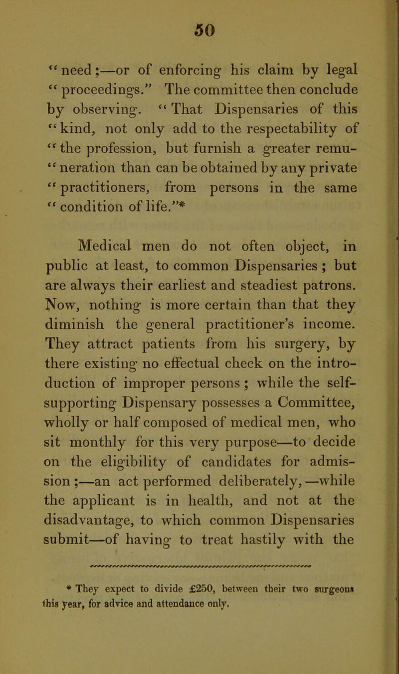 *' need;—or of enforcing his claim by legal proceedings. The committee then conclude by observing.  That Dispensaries of this  kind, not only add to the respectability of ** the profession, but furnish a greater remu- neration than can be obtained by any private  practitioners, from persons in the same  condition of life.* Medical men do not often object, in public at least, to common Dispensaries ; but are always their earliest and steadiest patrons. Now, nothing is more certain than that they diminish the general practitioner's income. They attract patients from his surgery, by there existing no effectual check on the intro- duction of improper persons; while the self- supporting Dispensary possesses a Committee, wholly or half composed of medical men, who sit monthly for this very purpose—to decide on the eligibility of candidates for admis- sion ;—an act performed deliberately, —while the applicant is in health, and not at the disadvantage, to which common Dispensaries submit—of having to treat hastily with the * They expect to divide £250, between their two surgeons this year, for advice and attendance only.