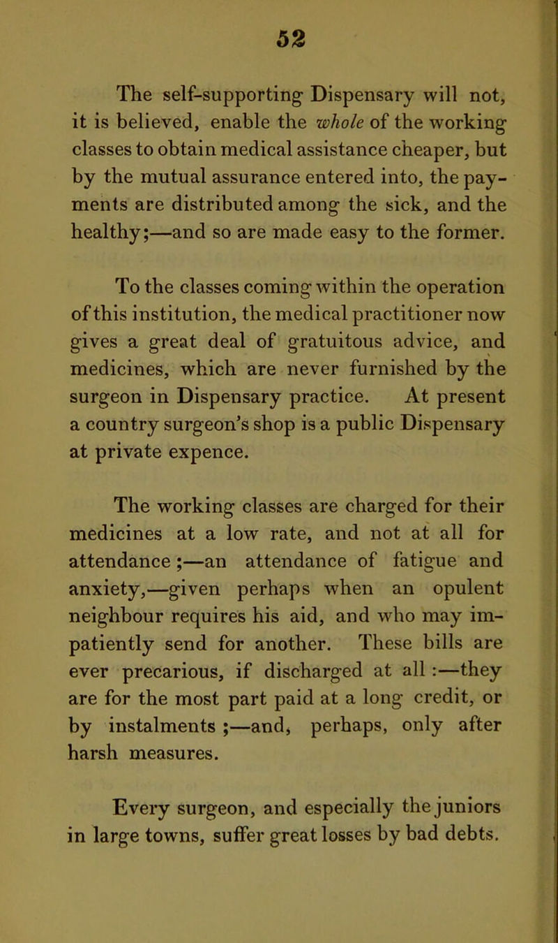 62 The self-supporting Dispensary will not, it is believed, enable the whole of the working classes to obtain medical assistance cheaper, but by the mutual assurance entered into, the pay- ments are distributed among the sick, and the healthy;—and so are made easy to the former. To the classes coming within the operation of this institution, the medical practitioner now gives a great deal of gratuitous advice, and medicines, which are never furnished by the surgeon in Dispensary practice. At present a country surgeon's shop is a public Dispensary at private expence. The working classes are charged for their medicines at a low rate, and not at all for attendance;—an attendance of fatigfue and anxiety,—given perhaps when an opulent neighbour requires his aid, and who may im- patiently send for another. These bills are ever precarious, if discharged at all:—they are for the most part paid at a long credit, or by instalments ;—and, perhaps, only after harsh measures. Every surgeon, and especially the juniors in large towns, suffer great losses by bad debts.