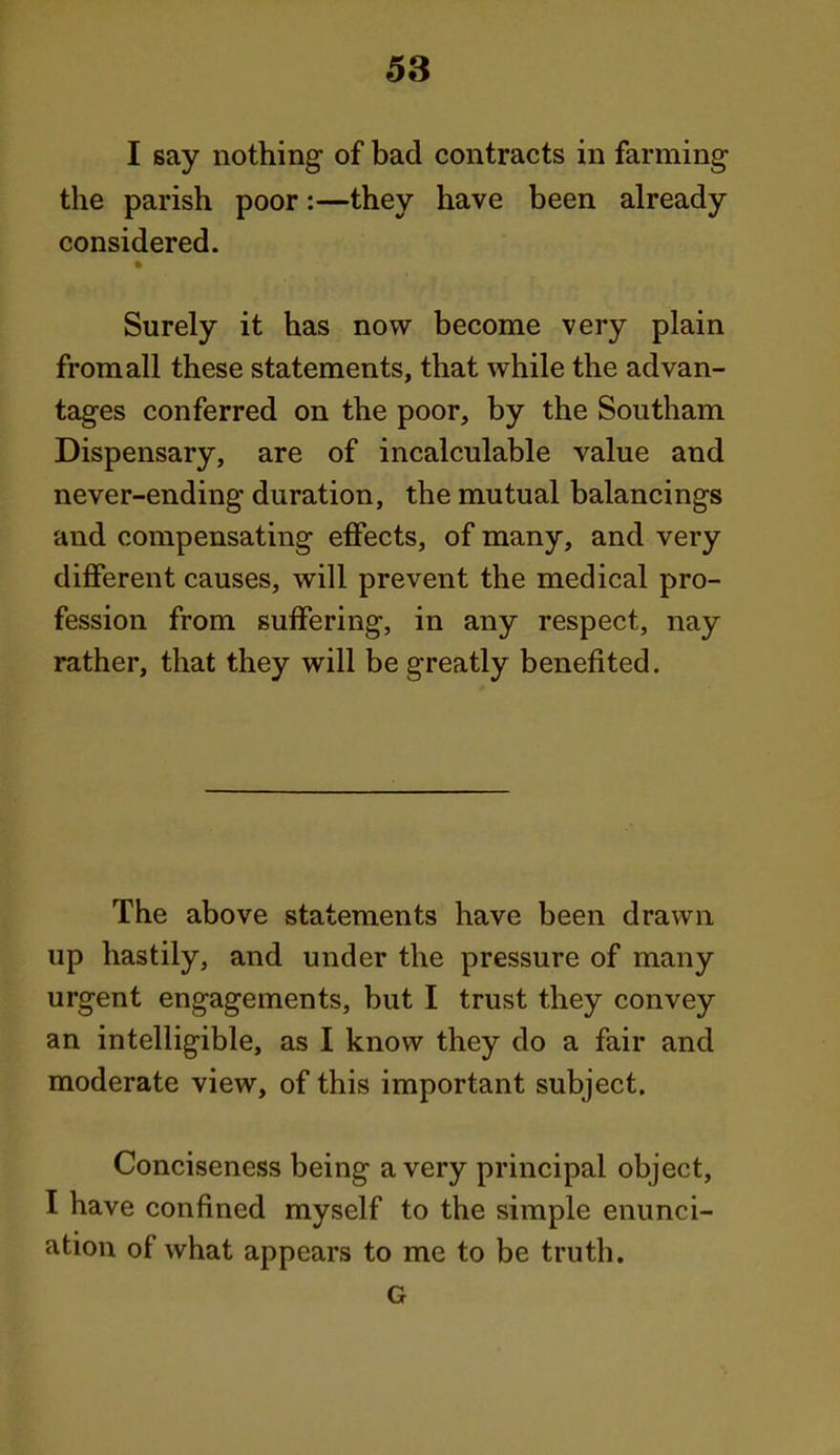 I say nothing of bad contracts in farming the parish poor:—they have been already considered. Surely it has now become very plain from all these statements, that while the advan- tages conferred on the poor, by the Southam Dispensary, are of incalculable value and never-ending duration, the mutual balancings and compensating effects, of many, and very different causes, will prevent the medical pro- fession from suffering, in any respect, nay rather, that they will be greatly benefited. The above statements have been drawn up hastily, and under the pressure of many urgent engagements, but I trust they convey an intelligible, as I know they do a fair and moderate view, of this important subject. Conciseness being a very principal object, I have confined myself to the simple enunci- ation of what appears to me to be truth. G