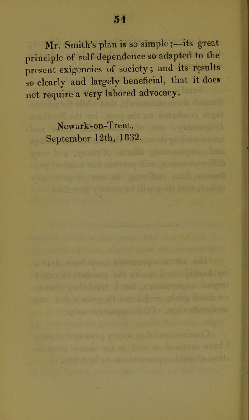 Mr, Smith's plan is so simple;—its great principle of self-dependence so adapted to the present exigencies of society; and its results so clearly and largely beneficial, that it does not require a very labored advocacy. Newark-on-Trent, September 12th, 1832.
