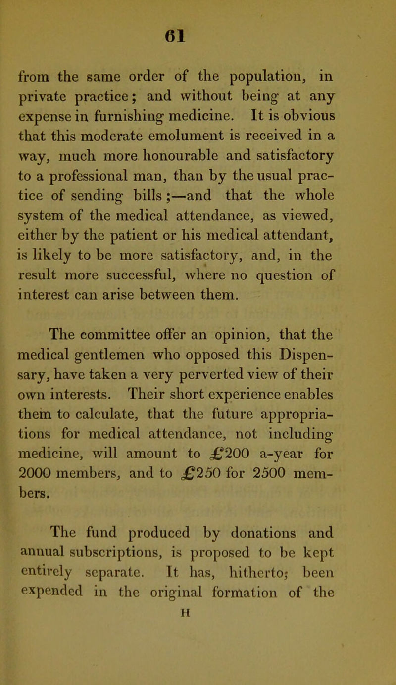 from the same order of the population, in private practice; and without being at any expense in furnishing medicine. It is obvious that this moderate emolument is received in a way, much more honourable and satisfactory to a professional man, than by the usual prac- tice of sending bills ;—and that the whole system of the medical attendance, as viewed, either by the patient or his medical attendant, is likely to be more satisfactory, and, in the result more successful, where no question of interest can arise between them. The committee offer an opinion, that the medical gentlemen who opposed this Dispen- sary, have taken a very perverted view of their own interests. Their short experience enables thein to calculate, that the future appropria- tions for medical attendance, not including medicine, will amount to ^^200 a-year for 2000 members, and to £250 for 2500 mem- bers. The fund produced by donations and annual subscriptions, is proposed to be kept entirely separate. It has, hitherto; been expended in the original formation of the H