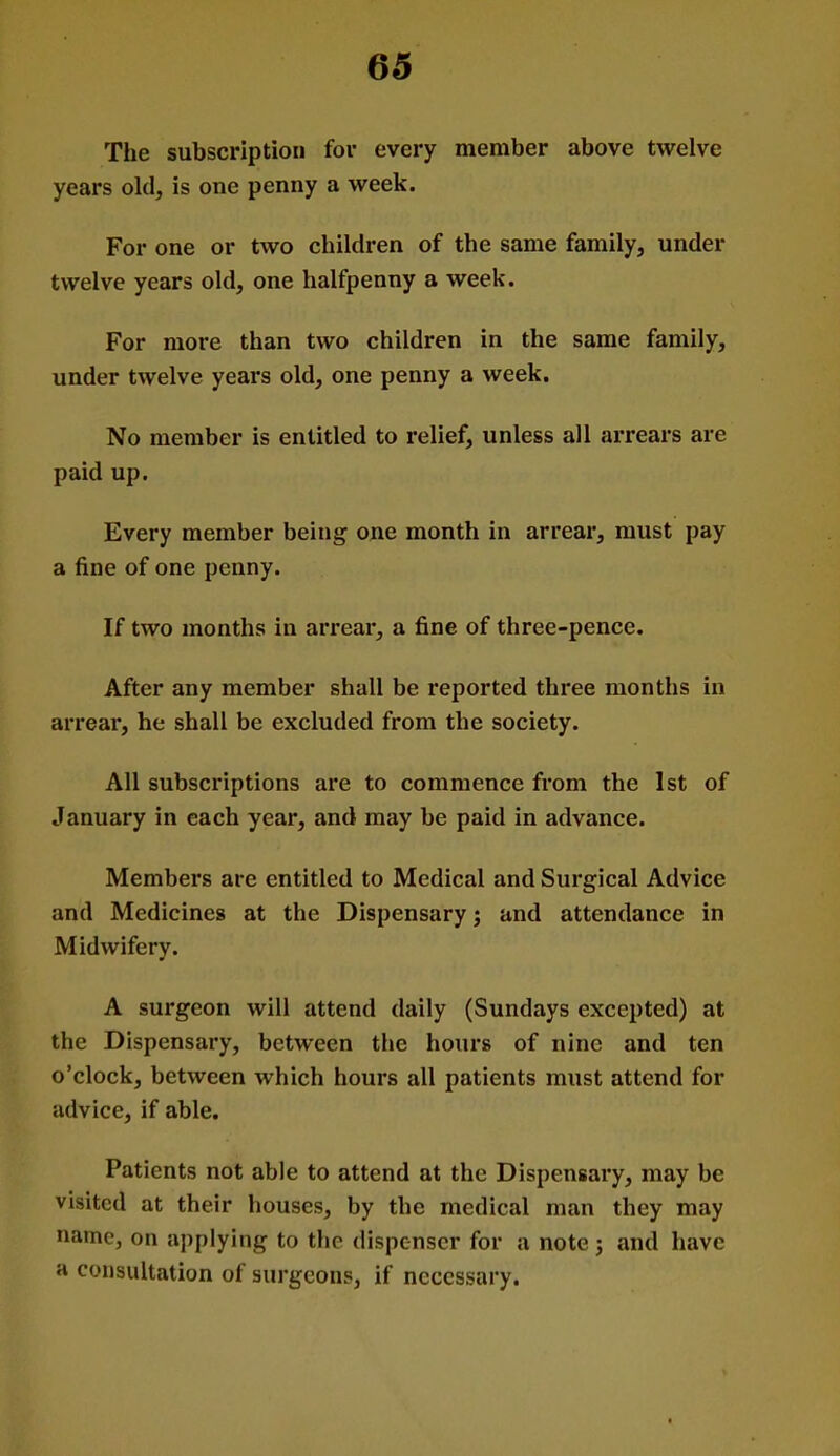 The subscription for every member above twelve years old, is one penny a week. For one or two children of the same family, under twelve years old, one halfpenny a week. For more than two children in the same family, under twelve years old, one penny a week. No member is entitled to relief, unless all arrears are paid up. Every member being one month in arrear, must pay a fine of one penny. If two months in arrear, a fine of three-pence. After any member shall be reported three months in arrear, he shall be excluded from the society. All subscriptions are to commence from the 1st of January in each year, and may be paid in advance. Members are entitled to Medical and Surgical Advice and Medicines at the Dispensary; and attendance in Midwifery. A surgeon will attend daily (Sundays excepted) at the Dispensary, between the hours of nine and ten o'clock, between which hours all patients must attend for advice, if able. Patients not able to attend at the Dispensary, may be visited at their houses, by the medical man they may name, on applying to the dispenser for a note j and have a consultation of surgeons, if necessary.