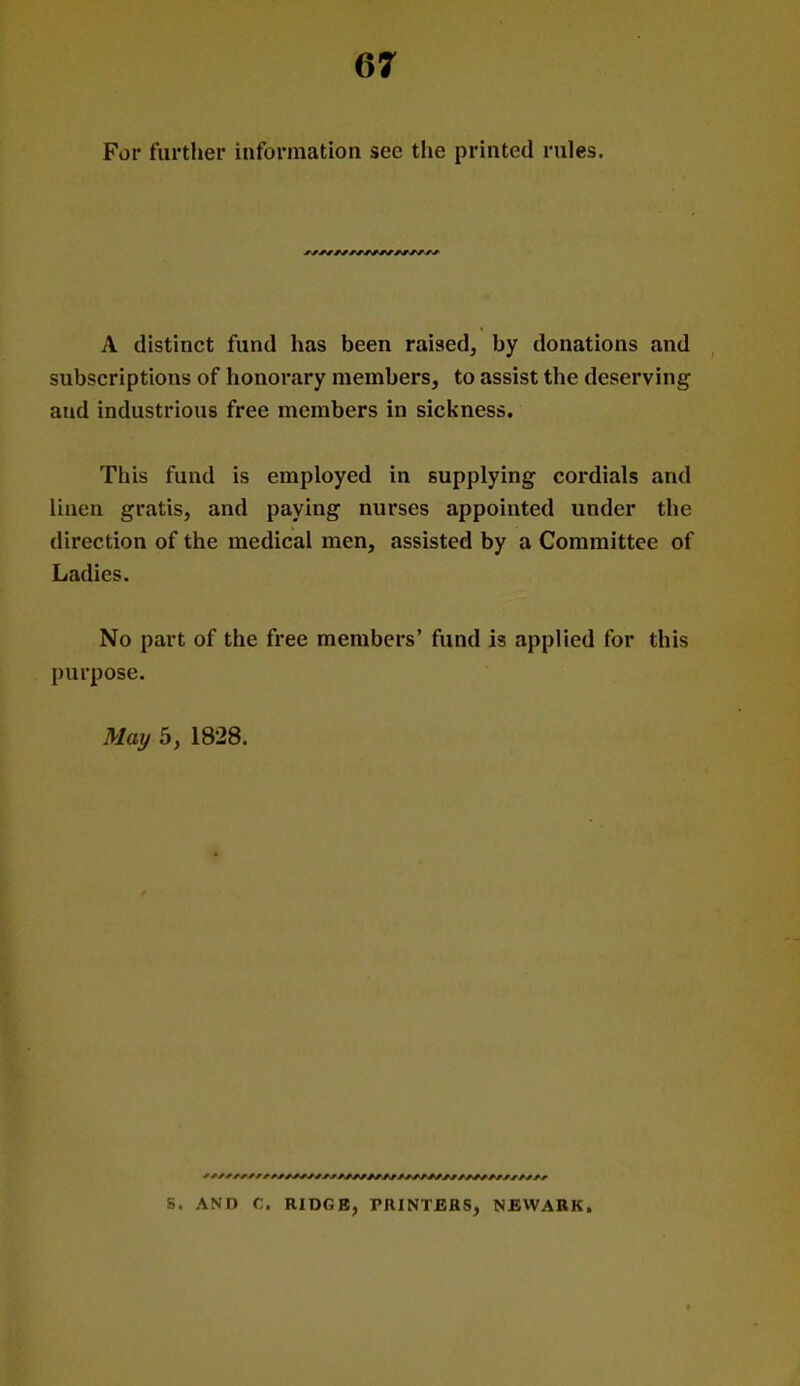 For further information see the printed rules. A distinct fund has been raised, by donations and subscriptions of honorary members, to assist the deserving and industrious free members in sickness. This fund is employed in supplying cordials and linen gratis, and paying nurses appointed under the direction of the medical men, assisted by a Committee of Ladies. No part of the free members' fund is applied for this purpose. May 5, 1828. S. AND C. RIDGB, PRINTERS, NEWARK.