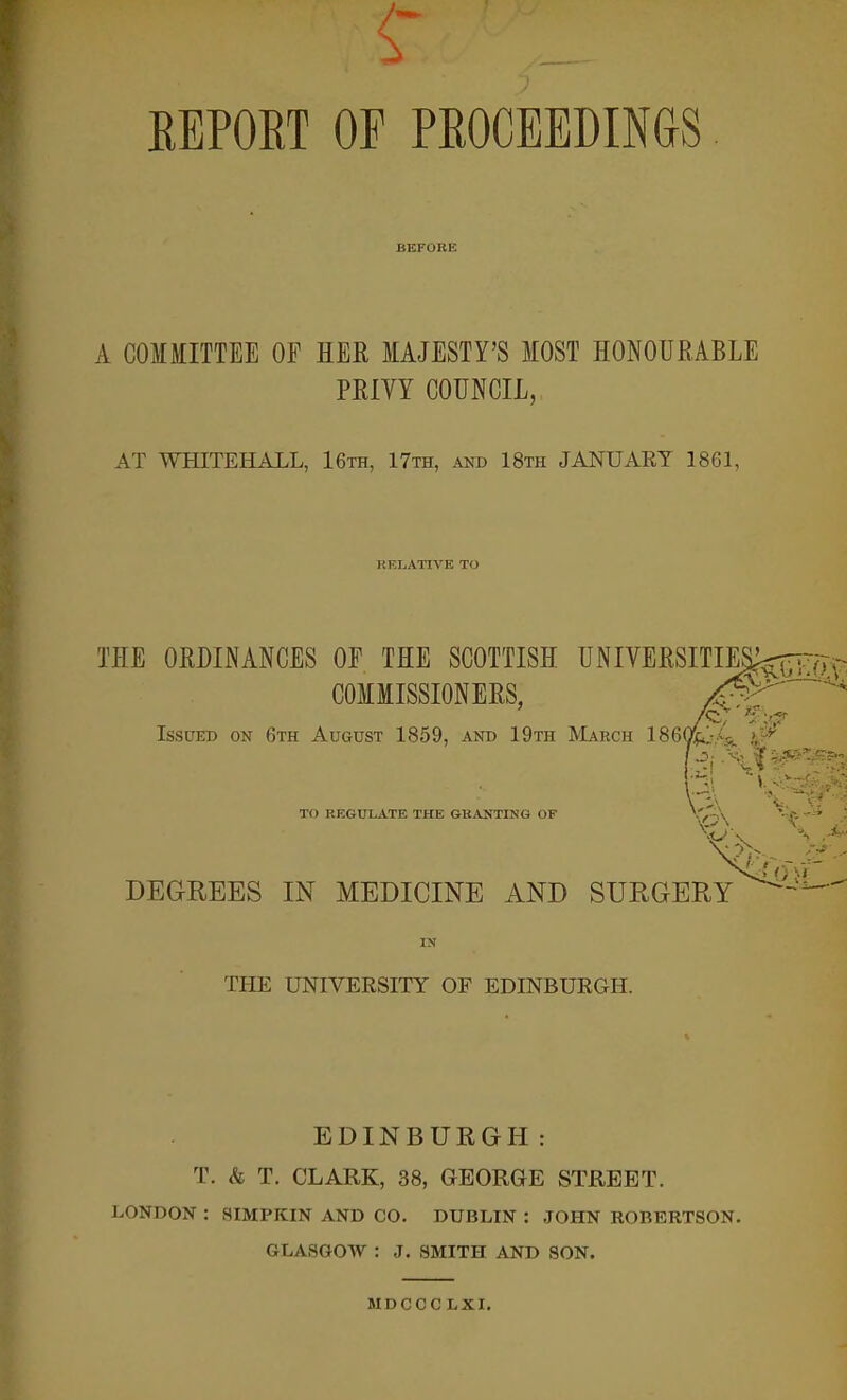 REPORT OE PROCEEDINGS BEFORE A COMMITTEE OF HER MAJESTY'S MOST HONOURABLE PRIVY COUNCIL, AT WHITEHALL, 16th, 17th, and 18th JANUARY 1861, RELATIVE TO THE ORDINANCES OF THE SCOTTISH UNIVERSITIES^;; COMMISSIONERS. Issued on 6th August 1859, and 19th March 1860^.-,^ > W H V-> •/. . 3 \ *?? TO REGULATE THE GRANTING OF \v-\ DEGREES IN MEDICINE AND SURGERY ^ ' THE UNIVERSITY OF EDINBURGH. EDINBURGH: T. & T. CLARK, 38, GEORGE STREET. LONDON : SIMPKIN AND CO. DUBLIN : JOHN ROBERTSON. GLASGOW : J. SMITH AND SON. MDCCC LXI.