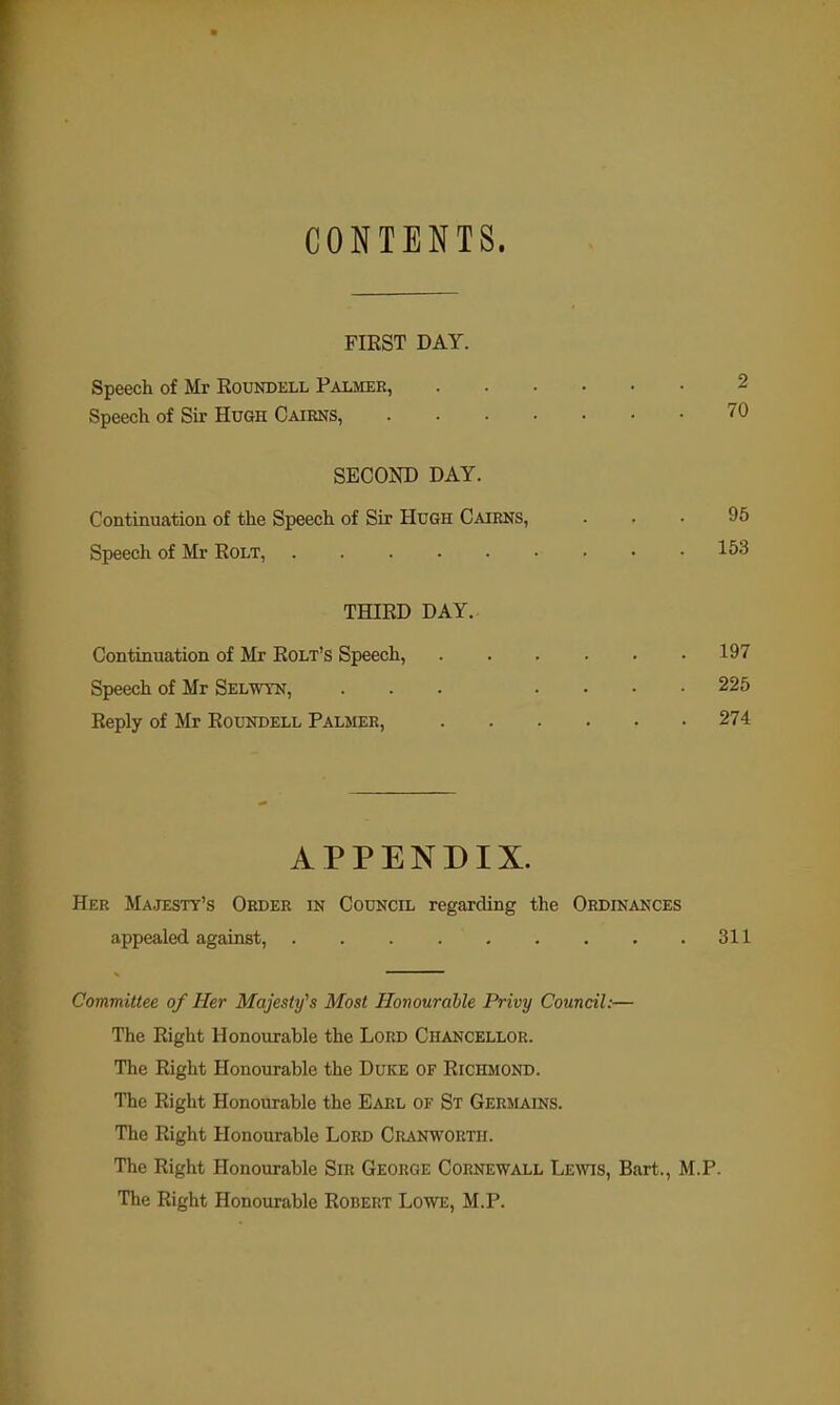 CONTENTS. FIRST DAY. Speech of Mr Roundell Palmer, Speech of Sir Hugh Cairns, 70 SECOND DAY. Continuation of the Speech of Sir Hugh Cairns, ... 95 Speech of Mr Rolt, 153 THIRD DAY. Continuation of Mr Rolt's Speech, 197 Speech of Mr Selwtn, ... .... 225 Reply of Mr Roundell Palmer, 274 APPENDIX. Her Majesty's Order in Counch. regarding the Ordinances appealed against, . . . 311 Committee of Her Majesty's Most Honourable Privy Council:— The Right Honourable the Lord Chancellor. The Right Honourable the Duke of Richmond. The Right Honourable the Earl of St Germains. The Right Honourable Lord Cranworth. The Right Honourable Sir George Cornewall Lewis, Bart., M.P. The Right Honourable Robert Lowe, M.P.