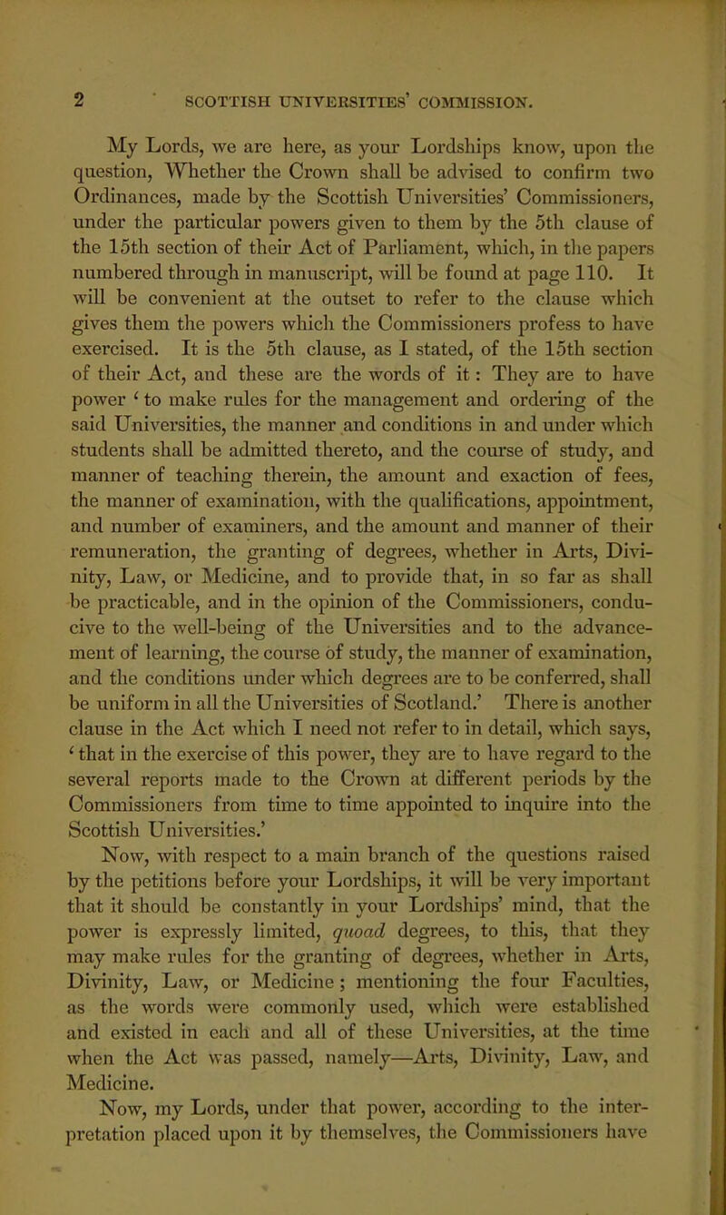 My Lords, we are here, as your Lordships know, upon the question, Whether the Crown shall he advised to confirm two Ordinances, made by the Scottish Universities' Commissioners, under the particular powers given to them by the 5th clause of the 15th section of their Act of Parliament, which, in the papers numbered through in manuscript, will be found at page 110. It will be convenient at the outset to refer to the clause which gives them the powers which the Commissioners profess to have exercised. It is the 5th clause, as I stated, of the 15th section of their Act, and these are the words of it: They are to have power ' to make rules for the management and ordering of the said Universities, the manner and conditions in and under which students shall be admitted thereto, and the course of study, and manner of teaching therein, the amount and exaction of fees, the manner of examination, with the qualifications, appointment, and number of examiners, and the amount and manner of their remuneration, the granting of degrees, whether in Arts, Divi- nity, Law, or Medicine, and to provide that, in so far as shall be practicable, and in the opinion of the Commissioners, condu- cive to the well-being of the Universities and to the advance- ment of learning, the course of study, the manner of examination, and the conditions under which degrees are to be conferred, shall be uniform in all the Universities of Scotland.' There is another clause in the Act which I need not refer to in detail, which says, 1 that in the exercise of this power, they are to have regard to the several reports made to the Crown at different periods by the Commissioners from time to time appointed to inquire into the Scottish Universities.' Now, with respect to a main branch of the questions raised by the petitions before your Lordships, it will be very important that it should be constantly in your Lordships' mind, that the power is expressly limited, quoad degrees, to this, that they may make rules for the granting of degrees, whether in Arts, Divinity, Law, or Medicine; mentioning the four Faculties, as the words wei*e commonly used, which were established and existed in each and all of these Universities, at the time when the Act was passed, namely—Arts, Divinity, Law, and Medicine. Now, my Lords, under that power, according to the inter- pretation placed upon it by themselves, the Commissioners have