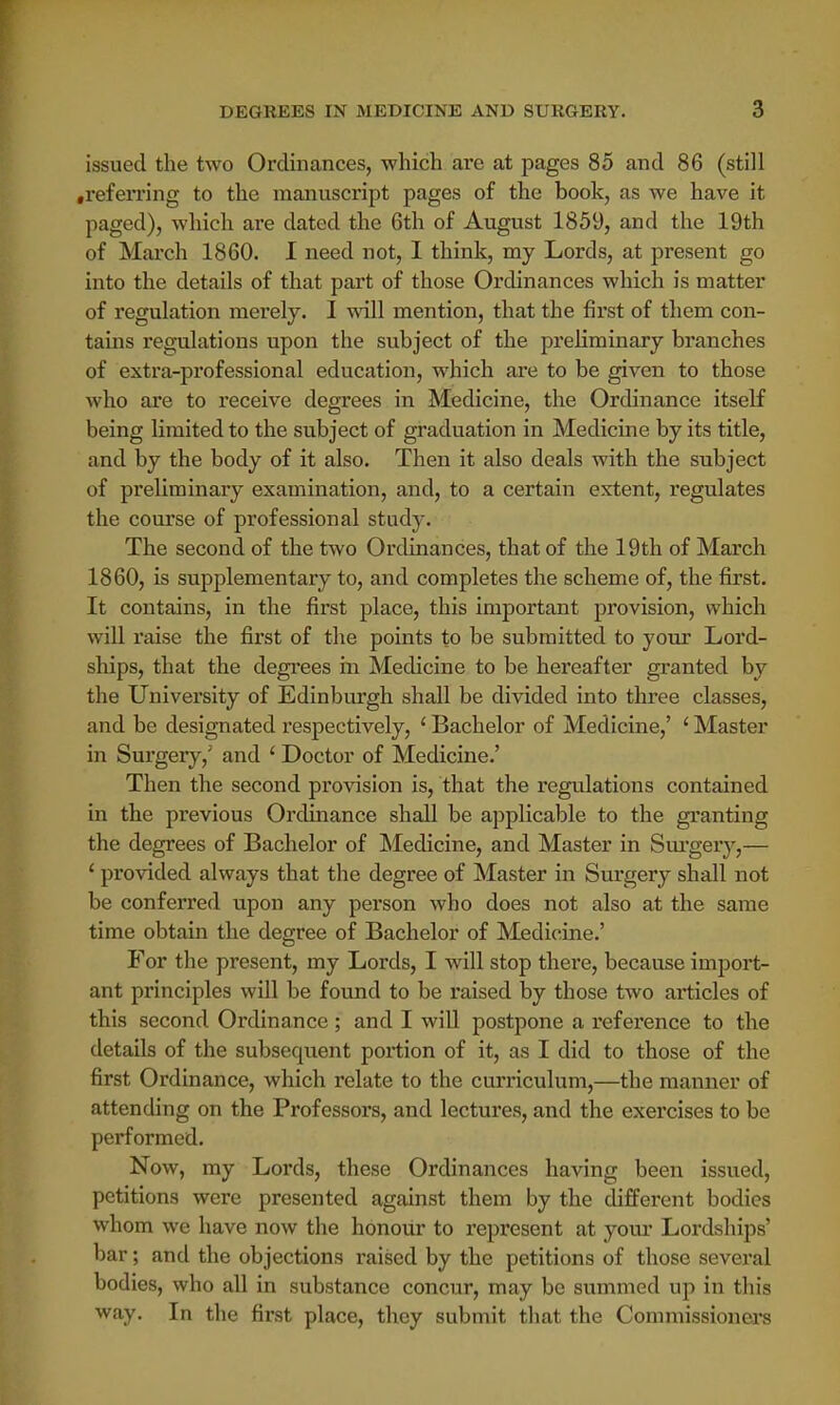 issued the two Ordinances, which are at pages 85 and 86 (still .referring to the manuscript pages of the book, as we have it paged), which are dated the 6th of August 1859, and the 19th of March 1860. I need not, I think, my Lords, at present go into the details of that part of those Ordinances which is matter of regulation merely. I will mention, that the first of them con- tains regulations upon the subject of the preliminary branches of extra-professional education, which are to be given to those who are to receive degrees in Medicine, the Ordinance itself being limited to the subject of graduation in Medicine by its title, and by the body of it also. Then it also deals with the subject of preliminary examination, and, to a certain extent, regulates the course of professional study. The second of the two Ordinances, that of the 19th of March 1860, is supplementary to, and completes the scheme of, the first. It contains, in the first place, this important provision, which will raise the first of the points to be submitted to your Lord- ships, that the degrees in Medicine to be hereafter granted by the University of Edinburgh shall be divided into three classes, and be designated respectively, ' Bachelor of Medicine,' ' Master in Surgery/ and ' Doctor of Medicine.' Then the second provision is, that the regulations contained in the previous Ordinance shall be applicable to the granting the degrees of Bachelor of Medicine, and Master in Surgery,— ' provided always that the degree of Master in Surgery shall not be conferred upon any person who does not also at the same time obtain the degree of Bachelor of Medicine.' For the present, my Lords, I will stop there, because import- ant principles will be found to be raised by those two articles of this second Ordinance; and I will postpone a reference to the details of the subsequent portion of it, as I did to those of the first Ordinance, which relate to the curriculum,—the manner of attending on the Professors, and lectures, and the exercises to be performed. Now, my Lords, these Ordinances having been issued, petitions were presented against them by the different bodies whom we have now the honour to represent at your Lordships' bar; and the objections raised by the petitions of those several bodies, who all in substance concur, may be summed up in this way. In the first place, they submit that the Commissioners