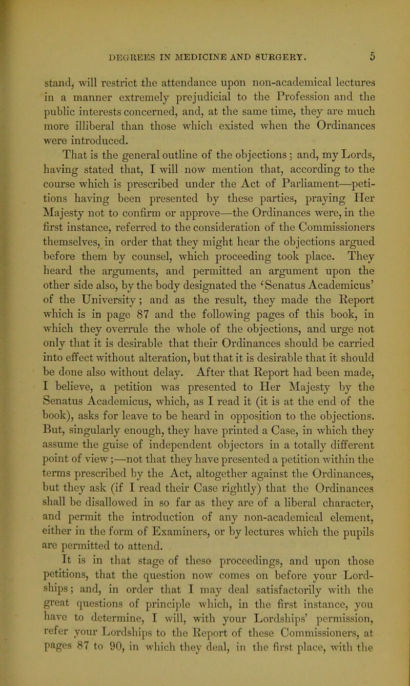 stand, will restrict the attendance upon non-academical lectures in a manner extremely prejudicial to the Profession and the public interests concerned, and, at the same time, they are much more illiberal than those which existed when the Ordinances were introduced. That is the general outline of the objections ; and, my Lords, having stated that, I will now mention that, according to the course which is prescribed under the Act of Parliament—peti- tions having been presented by these parties, praying Her Majesty not to confirm or approve—the Ordinances were, in the first instance, referred to the consideration of the Commissioners themselves, in order that they might hear the objections argued before them by counsel, which proceeding took place. They heard the arguments, and permitted an argument upon the other side also, by the body designated the 'Senatus Academicus' of the University; and as the result, they made the Report which is in page 87 and the following pages of this book, in which they overrule the whole of the objections, and urge not only that it is desirable that their Ordinances should be carried into effect without alteration, but that it is desirable that it should be done also without delay. After that Report had been made, I believe, a petition was presented to Her Majesty by the Senatus Academicus, which, as I read it (it is at the end of the book), asks for leave to be heard in opposition to the objections. But, singularly enough, they have printed a Case, in which they assume the guise of independent objectors in a totally different point of view;—not that they have presented a petition within the terms prescribed by the Act, altogether against the Ordinances, but they ask (if I read their Case rightly) that the Ordinances shall be disallowed in so far as they are of a liberal character, and permit the introduction of any non-academical element, either in the form of Examiners, or by lectures which the pupils arc permitted to attend. It is in that stage of these proceedings, and upon those petitions, that the question now comes on before your Lord- ships; and, in order that I may deal satisfactorily with the great questions of principle which, in the first instance, you have to determine, I will, with your Lordships' permission, refer your Lordships to the Report of these Commissioners, at pages 87 to 90, in which they deal, in the first place, with the