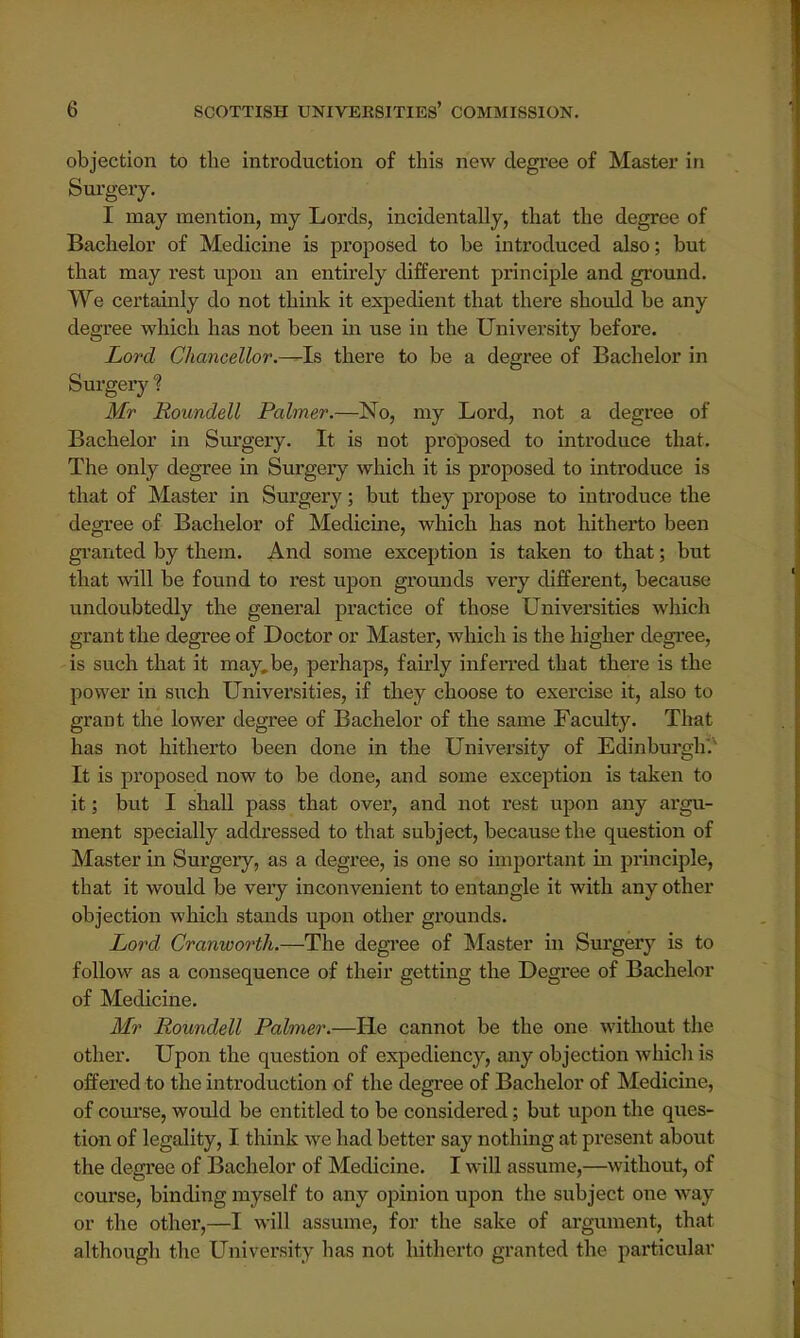objection to the introduction of this new degree of Master in Surgery. I may mention, my Lords, incidentally, that the degree of Bachelor of Medicine is proposed to be introduced also; but that may rest upon an entirely different principle and ground. We certainly do not think it expedient that there should be any degree which has not been in use in the University before. Lord Chancellor.—Is there to be a degree of Bachelor in Surgery f Mr Roundell Palmer.—No, my Lord, not a degree of Bachelor in Surgery. It is not proposed to introduce that. The only degree in Surgery which it is proposed to introduce is that of Master in Surgery; but they propose to introduce the degree of Bachelor of Medicine, which has not hitherto been granted by them. And some exception is taken to that; but that will be found to rest upon grounds very different, because undoubtedly the general practice of those Universities which grant the degree of Doctor or Master, which is the higher degree, is such that it may.be, perhaps, fairly inferred that there is the power in such Universities, if they choose to exercise it, also to grant the lower degree of Bachelor of the same Faculty. That has not hitherto been done in the University of Edinburgh* It is proposed now to be done, and some exception is taken to it; but I shall pass that over, and not rest upon any argu- ment specially addressed to that subject, because the question of Master in Surgery, as a degree, is one so important in principle, that it would be very inconvenient to entangle it with any other objection which stands upon other grounds. Lord Cranworth.—The degree of Master in Surgery is to follow as a consequence of their getting the Degree of Bachelor of Medicine. Mr Roundell Palmer.—He cannot be the one without the other. Upon the question of expediency, any objection which is offered to the introduction of the degree of Bachelor of Medicine, of course, would be entitled to be considered; but upon the ques- tion of legality, I think we had better say nothing at present about the degree of Bachelor of Medicine. I will assume,—without, of course, binding myself to any opinion upon the subject one way or the other,—I will assume, for the sake of argument, that although the University has not hitherto granted the particular