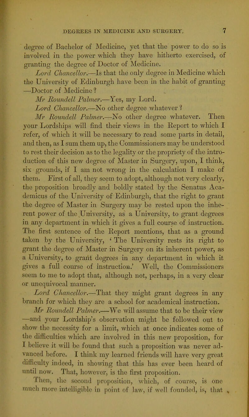 degree of Bachelor of Medicine, yet that the power to do so is involved in the power which they have hitherto exercised, of granting the degree of Doctor of Medicine. Lord Chancellor.—Is that the only degree in Medicine which the University of Edinburgh have been in the habit of granting —Doctor of Medicine ? Mr Roundell Palmer.—Yes, nry Lord. Lord Chancellor.—No other degree whatever ? Mr Roundell Palmer.—No other degree whatever. Then your Lordships will find their views in the Report to which I refer1, of which it will be necessary to read some parts in detail, and then, as I sum them up, the Commissioners may be understood to rest their decision as to the legality or the propriety of the intro- duction of this new degree of Master in Surgery, upon, I think, six grounds, if I am not wrong in the calculation I make of them. First of all, they seem to adopt, although not very clearly, the proposition broadly and boldly stated by the Senatus Aca- demicus of the University of Edinburgh, that the right to grant the degree of Master in Surgery may be rested upon the inhe- rent power of the University, as a University, to grant degrees in any department in which it gives a full course of instruction. The first sentence of the Eeport mentions, that as a ground taken by the University, 1 The University rests its right to grant the degree of Master in Surgery on its inherent power, as a University, to grant degrees in any department in which it gives a full course of instruction.' Well, the Commissioners seem to me to adopt that, although not, perhaps, in a very clear or unequivocal manner. Lord Chancellor.—That they might grant degrees in any brancli for which they are a school for academical instruction. Mr Roundell Palmer.—We will assume that to be their view —and your Lordship's observation might be followed out to show the necessity for a limit, which at once indicates some of the difficulties which are involved in this new proposition, for 1 believe it will be found that such a proposition was never ad- vanced before. I think my learned friends will have very great difficulty indeed, in showing that this has ever been heard of until now. That, however, is the first proposition. Then, the second proposition, which, of course, is one much more intelligible in point of law, if well founded, is, that »