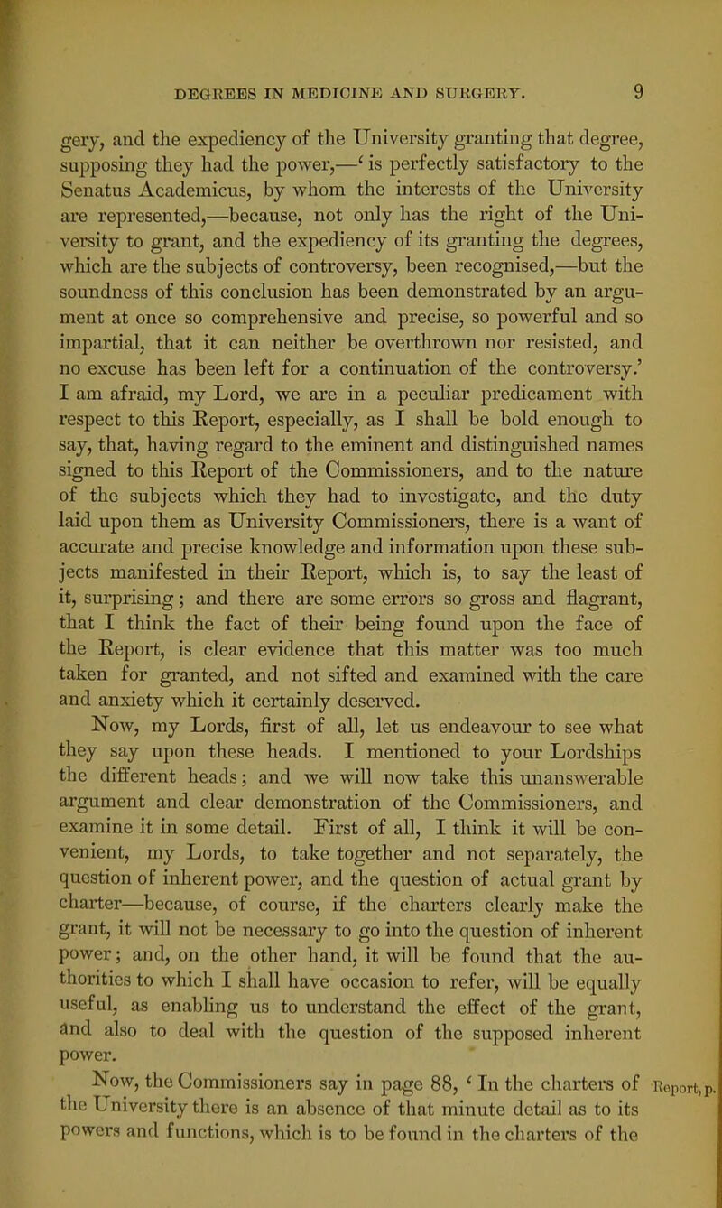 gery, and the expediency of the University granting that degree, supposing they had the power,—1 is perfectly satisfactory to the Senatus Academicus, by whom the interests of the University are represented,—because, not only has the right of the Uni- versity to grant, and the expediency of its granting the degrees, which are the subjects of controversy, been recognised,—but the soundness of this conclusion has been demonstrated by an argu- ment at once so comprehensive and precise, so powerful and so impartial, that it can neither be overthrown nor resisted, and no excuse has been left for a continuation of the controversy.' I am afraid, my Lord, we are in a peculiar predicament with respect to this Report, especially, as I shall be bold enough to say, that, having regard to the eminent and distinguished names signed to this Report of the Commissioners, and to the nature of the subjects which they had to investigate, and the duty laid upon them as University Commissioners, there is a want of accurate and precise knowledge and information upon these sub- jects manifested in their Report, which is, to say the least of it, surprising; and there are some errors so gross and flagrant, that I think the fact of their being found upon the face of the Report, is clear evidence that this matter was too much taken for granted, and not sifted and examined with the care and anxiety which it certainly deserved. Now, my Lords, first of all, let us endeavour to see what they say upon these heads. I mentioned to your Lordships the different heads; and we will now take this unanswerable argument and clear demonstration of the Commissioners, and examine it in some detail. First of all, I think it will be con- venient, my Lords, to take together and not separately, the question of inherent power, and the question of actual grant by charter—because, of course, if the charters clearly make the grant, it will not be necessary to go into the question of inherent power; and, on the other hand, it will be found that the au- thorities to which I shall have occasion to refer, will be equally useful, as enabling us to understand the effect of the grant, and also to deal with the question of the supposed inherent power. Now, the Commissioners say in page 88, ' In the charters of the University there is an absence of that minute detail as to its powers and functions, which is to be found in the charters of the