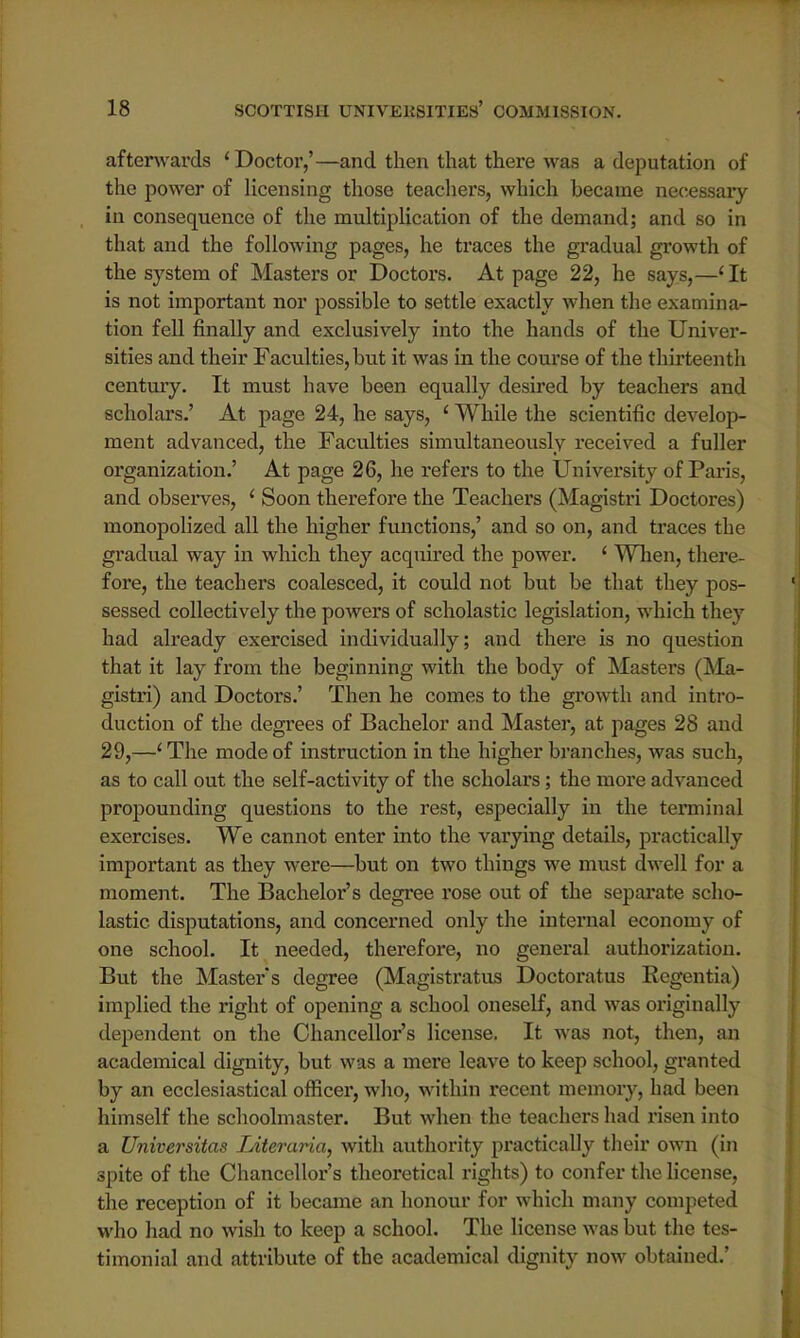 afterwards 'Doctor,'—and then that there was a deputation of the power of licensing those teachers, which became necessary in consequence of the multiplication of the demand; and so in that and the following pages, he traces the gradual growth of the system of Masters or Doctors. At page 22, he says,—1 It is not important nor possible to settle exactly when the examina- tion fell finally and exclusively into the hands of the Univer- sities and their Faculties, hut it was in the course of the thirteenth century. It must have been equally desired by teachers and scholars.' At page 24, he says, ' While the scientific develop- ment advanced, the Faculties simultaneously received a fuller organization.' At page 26, he refers to the University of Pari-, and observes, 1 Soon therefore the Teachers (Magistri Doctores) monopolized all the higher functions,' and so on, and traces the gradual way in which they acquired the power. ' When, there- fore, the teachers coalesced, it could not but be that they pos- sessed collectively the powers of scholastic legislation, which they had already exercised individually; and there is no question that it lay from the beginning with the body of Masters (Ma- gistri) and Doctors.' Then he comes to the growth and intro- duction of the degrees of Bachelor and Master, at pages 28 and 29,—'The mode of instruction in the higher branches, was such, as to call out the self-activity of the scholars ; the more advanced propounding questions to the rest, especially in the terminal exercises. We cannot enter into the varying details, practically important as they were—but on two things we must dwell for a moment. The Bachelor's degree l'ose out of the separate scho- lastic disputations, and concerned only the internal economy of one school. It needed, therefore, no general authorization. But the Master's degree (Magistratus Doctoratus Rcgentia) implied the right of opening a school oneself, and was originally dependent on the Chancellor's license. It was not, then, an academical dignity, but was a mere leave to keep school, granted by an ecclesiastical officer, who, within recent memory, had been himself the schoolmaster. But when the teachers had risen into a Universitas Literaria, with authority practically their own (in spite of the Chancellor's theoretical rights) to confer the license, the reception of it became an honour for which many competed who had no wish to keep a school. The license was but the tes- timonial and attribute of the academical dignity now obtained.'