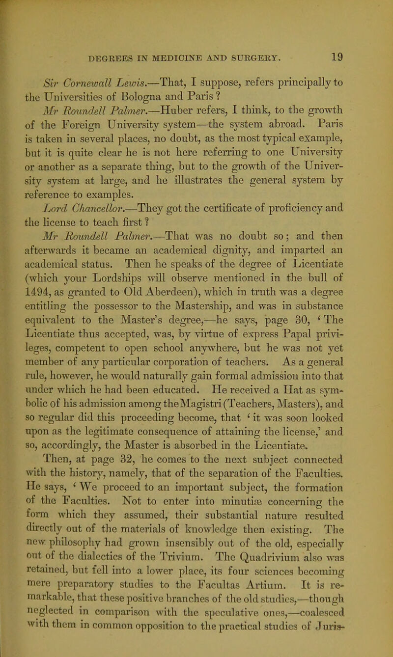 Sir Corneicall Lewis.—That, I suppose, refers principally to the Universities of Bologna and Paris % Mr Roundell Palmer.—Huber refers, I think, to the growth of the Foreign University system—the system abroad. Paris is taken in several places, no doubt, as the most typical example, but it is quite clear he is not here referring to one University or another as a separate thing, but to the growth of the Univer- sity system at large, and he illustrates the general system by reference to examples. Lord Chancellor.—They got the certificate of proficiency and the license to teach first ? Mr Roundell Palmer.—That was no doubt so; and then afterwards it became an academical dignity, and imparted an academical status. Then he speaks of the degree of Licentiate (which your Lordships will observe mentioned in the bull of 1494, as granted to Old Aberdeen), which in truth was a degree entitling the possessor to the Mastership, and was in substance equivalent to the Master's degree,—he says, page 30, (The Licentiate thus accepted, was, by virtue of express Papal privi- leges, competent to open school anywhere, but he was not yet member of any particular corporation of teachers. As a general rule, however, he would naturally gain formal admission into that under which he had been educated. He received a Hat as sym- bolic of his admission among the Magistri (Teachers, Masters), and so regular did this proceeding become, that ' it was soon looked upon as the legitimate consequence of attaining the license,' and so, accordingly, the Master is absorbed in the Licentiate. Then, at page 32, he comes to the next subject connected with the history, namely, that of the separation of the Faculties. He says, ' We proceed to an important subject, the formation of the Faculties. Not to enter into minutiae concerning the form which they assumed, their substantial nature resulted directly out of the materials of knowledge then existing. The new philosophy had grown insensibly out of the old, especially out of the dialectics of the Trivium. The Quadrivium also was retained, but fell into a lower place, its four sciences becoming mere preparatory studies to the Facultas Artium. It is re- markable, that these positive branches of the old studies,—though neglected in comparison with the speculative ones,—coalesced with them in common opposition to the practical studies of Juris-