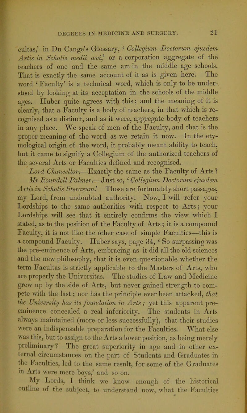 cultas,' in Du Cange's Glossary, * Collegium Doctorum ejusdem Artis in Scholis medii cevi,' or a corporation aggregate of the teachers of one and the same art in the middle age schools. That is exactly the same account of it as is given here. The word ' Faculty' is a technical word, which is only to be under- stood by looking at its acceptation in the schools of the middle ages. Huber quite agrees with this; and the meaning of it is clearly, that a Faculty is a body of teachers, in that which is re- cognised as a distinct, and as it were, aggregate body of teachers in any place. We speak of men of the Faculty, and that is the proper meaning of the word as we retain it now. In the ety- mological origin of the word, it probably meant ability to teach, but it came to signify a Collegium of the authorized teachers of the several Arts or Faculties defined and recognised. Lord Chancellor.—Exactly the same as the Faculty of Arts 1 Mr Roundell Palmer.—Just so, * Collegium Doctorum ejusdem Artis in Scholis literarum.' Those are fortunately short passages, my Lord, from undoubted authority. Now, I will refer your Lordships to the same authorities with respect to Arts; your Lordships will see that it entirely confirms the view which I stated, as to the position of the Faculty of Arts ; it is a compound Faculty, it is not like the other case of simple Faculties—this is a compound Faculty. Huber says, page 34, ' So surpassing was the pre-eminence of Arts, embracing as it did all the old sciences and the new philosophy, that it is even questionable whether the term Facultas is strictly applicable to the Masters of Arts, who are properly the Universitas. The studies of Law and Medicine grew up by the side of Arts, but never gained strength to com- pete with the last; nor has the principle ever been attacked, that the University has its foundation in Arts; yet this apparent pre- eminence concealed a real inferiority. The students in Arts always maintained (more or less successfully), that their studies were an indispensable preparation for the Faculties. What else was this, but to assign to the Arts a lower position, as being merely preliminary? The great superiority in age and in other ex- ternal circumstances on the part of Students and Graduates in the Faculties, led to the same result, for some of the Graduates in Arts were mere boys,' and so on. My Lords, I think we know enough of the historical outline of the subject, to understand now, what the Faculties
