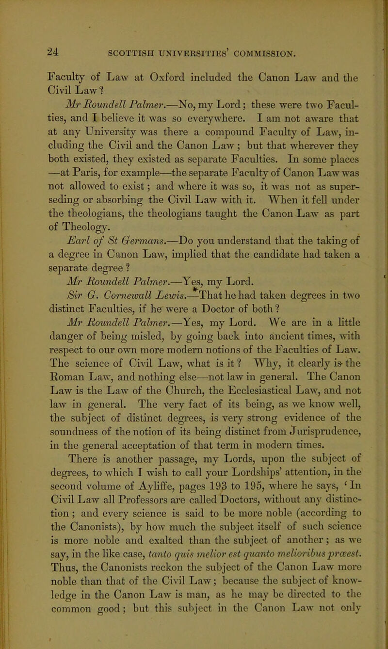 Faculty of Law at Oxford included the Canon Law and the Civil Law % Mr Roundell Palmer.—No, my Lord; these were two Facul- ties, and I believe it was so everywhere. I am not aware that at any University was there a compound Faculty of Law, in- cluding the Civil and the Canon Law ; but that wherever they both existed, they existed as separate Faculties. In some places —at Paris, for example—the separate Faculty of Canon Law was not allowed to exist; and where it was so, it was not as super- seding or absorbing the Civil Law with it. When it fell under the theologians, the theologians taught the Canon Law as part of Theology. Earl of St Germans.—Do you understand that the taking of a degree in Canon Law, implied that the candidate had taken a separate degree % Mr Roundell Palmer.—Yes, my Lord. Sir G. Cornewall Lewis.—That he had taken degrees in two distinct Faculties, if he were a Doctor of both % Mr Roundell Palmer.—Yes, my Lord. We are in a little danger of being misled, by going back into ancient times, with respect to our own more modern notions of the Faculties of Law. The science of Civil Law, what is it ? Why, it clearly is- the Roman Law, and nothing else—not law in general. The Canon Law is the Law of the Church, the Ecclesiastical Law, and not law in general. The very fact of its being, as we know well, the subject of distinct degrees, is very strong evidence of the soundness of the notion of its being distinct from J urisprudence, in the general acceptation of that term in modern times. There is another passage, my Lords, upon the subject of degrees, to which I wish to call your Lordships' attention, in the second volume of Ayliffe, pages 193 to 195, where he says, 'In Civil Law all Professors are called Doctors, without any distinc- tion ; and every science is said to be more noble (according to the Canonists), by how much the subject itself of such science is more noble and exalted than the subject of another; as we say, in the like case, tanto quia meliorest quanto melioribus prwest. Thus, the Canonists reckon the subject of the Canon Law more noble than that of the Civil Law; because the subject of know- ledge in the Canon Law is man, as he may be directed to the common good; but this subject in the Canon Law not only