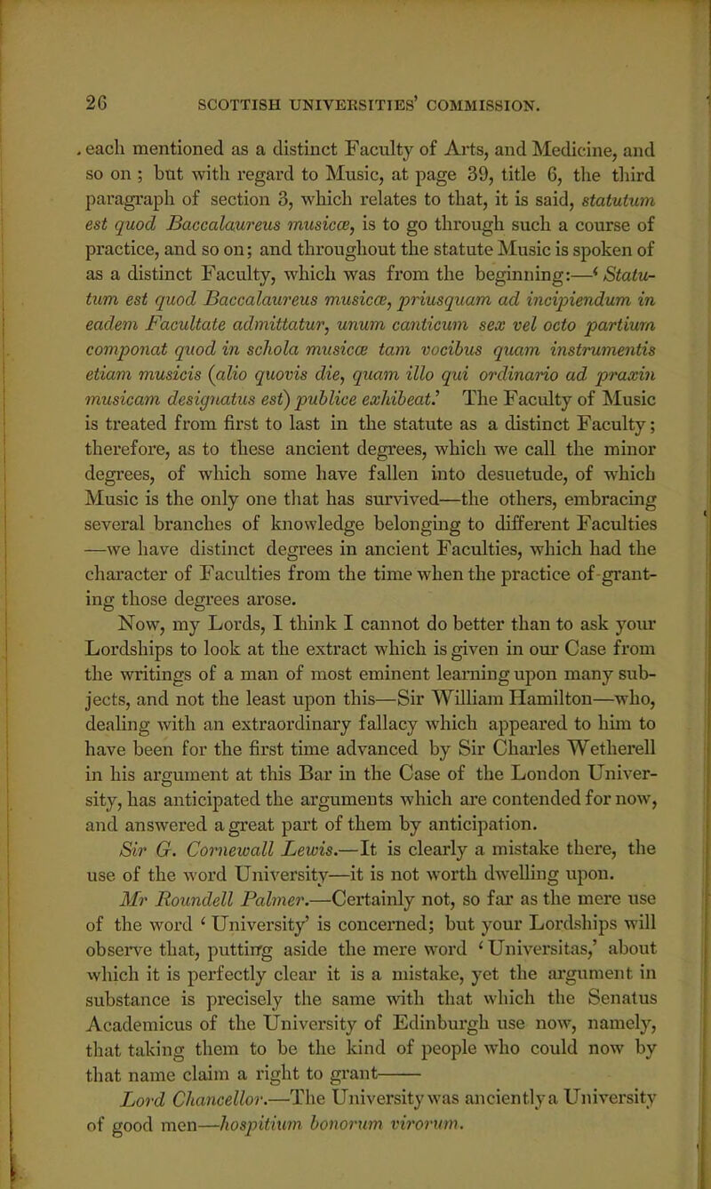 . each mentioned as a distinct Faculty of Arts, and Medicine, and so on ; but with regard to Music, at page 39, title 6, the third paragraph of section 3, which relates to that, it is said, statulum est quod Baccalaureus musicce, is to go through such a course of practice, and so on; and throughout the statute Music is spoken of as a distinct Faculty, which was from the beginning:—* Statu- tum est quod Baccalaureus musica, priusquam ad incipiendum in eadem Facultate admittatur, unum canticum sex vel octo partium componat quod in schola musica? tam vocibus quam instrumentis etiam musicis (alio quovis die, quam illo qui ordinario ad praxin musicam designatus est) publice exhibeatJ The Faculty of Music is treated from first to last in the statute as a distinct Faculty; therefore, as to these ancient degrees, which we call the minor degrees, of which some have fallen into desuetude, of which Music is the only one that has survived—the others, embracing several branches of knowledge belonging to different Faculties —we have distinct degrees in ancient Faculties, which had the character of Faculties from the time when the practice of grant- ing those degrees arose. Now, my Lords, I think I cannot do better than to ask your Lordships to look at the extract which is given in our Case from the writings of a man of most eminent learning upon many sub- jects, and not the least upon this—Sir William Hamilton—who, dealing with an extraordinary fallacy which appeared to him to have been for the first time advanced by Sir Charles Wctherell in his argument at this Bar in the Case of the London Univer- sity, has anticipated the arguments which are contended for now, and answered a great part of them by anticipation. Sir G. Cornewall Lewis.—It is clearly a mistake there, the use of the word University—it is not worth dwelling upon. Mr Roundell Palmer.—Certainly not, so far as the mere use of the word ' University' is concerned; but your Lordships will observe that, putting aside the mere word ' Universitas,' about which it is perfectly clear it is a mistake, yet the argument in substance is precisely the same with that which the Senatus Academicus of the University of Edinburgh use now, namely, that taking them to be the kind of people who could now by that name claim a right to grant Lord Chancellor.—The University was anciently a University of good men—hospitium bonorum virorum.