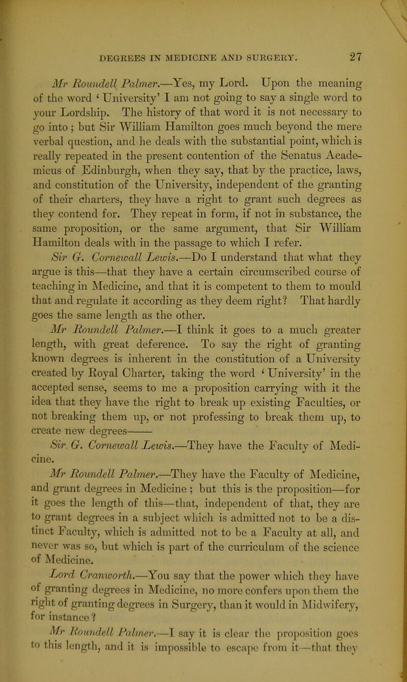 Mr Roundell Palmer.—Yes, my Lord. Upon the meaning of the word ' University' I am not going to say a single word to your Lordship. The history of that word it is not necessary to go into ; but Sir William Hamilton goes much beyond the mere verbal question, and he deals with the substantial point, which is really repeated in the present contention of the Senatus Acade- micus of Edinburgh, when they say, that by the practice, laws, and constitution of the University, independent of the granting of their charters, they have a right to grant such degrees as they contend for. They repeat in form, if not in substance, the same proposition, or the same argument, that Sir William Hamilton deals with in the passage to which I refer. Sir G. Cornewall Lewis.—Do I understand that what they argue is this—that they have a certain circumscribed course of teaching in Medicine, and that it is competent to them to mould that and regulate it according as they deem right? That hardly goes the same length as the other. Mr Roundell Palmer.—I think it goes to a much greater length, with great deference. To say the right of granting known degrees is inherent in the constitution of a University created by Eoyal Charter, taking the word ' University' in the accepted sense, seems to me a proposition carrying with it the idea that they have the right to break up existing Faculties, or not breaking them up, or not professing to break them up, to create new degrees Sir G. Corneioall Lewis.—They have the Faculty of Medi- cine. Mr Roundell Palmer.—They have the Faculty of Medicine, and grant degrees in Medicine ; but this is the proposition—for it goes the length of this—that, independent of that, they are to grant degrees in a subject which is admitted not to be a dis- tinct Faculty, which is admitted not to be a Faculty at all, and never was so, but which is part of the curriculum of the science of Medicine. Lord Cranworth.—You say that the power which they have of granting degrees in Medicine, no more confers upon them the right of granting degrees in Surgery, than it would in Midwifery, for instance ? Mr Roundell Palmer.—I say it is clear the proposition goes to this length, and it is impossible to escape from it—that they