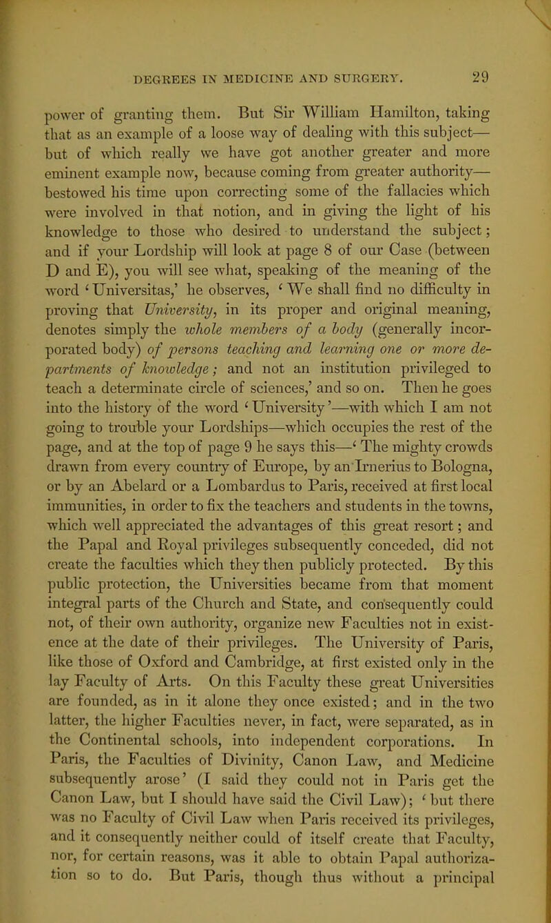 power of granting them. But Sir William Hamilton, taking that as an example of a loose way of dealing with this subject— but of which really we have got another greater and more eminent example now, because coming from greater authority— bestowed his time upon correcting some of the fallacies which were involved in that notion, and in giving the light of his knowledge to those who desired to understand the subject; and if your Lordship will look at page 8 of our Case (between D and E), you will see what, speaking of the meaning of the word ' Universitas,' he observes, 1 We shall find no difficulty in proving that University, in its proper and original meaning, denotes simply the lohole members of a body (generally incor- porated body) of persons teaching and learning one or more de- partments of knowledge; and not an institution privileged to teach a determinate circle of sciences,' and so on. Then he goes into the history of the word ' University'—with which I am not going to trouble your Lordships—which occupies the rest of the page, and at the top of page 9 he says this—' The mighty crowds drawn from every country of Europe, by an Irnerius to Bologna, or by an Abelard or a Lombardus to Paris, received at first local immunities, in order to fix the teachers and students in the towns, which well appreciated the advantages of this great resort; and the Papal and Royal privileges subsequently conceded, did not create the faculties which they then publicly protected. By this public protection, the Universities became from that moment integral parts of the Church and State, and consequently could not, of their own authority, organize new Faculties not in exist- ence at the date of their privileges. The University of Paris, like those of Oxford and Cambridge, at first existed only in the lay Faculty of Arts. On this Faculty these great Universities are founded, as in it alone they once existed; and in the two latter, the higher Faculties never, in fact, were separated, as in the Continental schools, into independent corporations. In Paris, the Faculties of Divinity, Canon Law, and Medicine subsequently arose' (I said they could not in Paris get the Canon Law, but I should have said the Civil Law); ' but there was no Faculty of Civil Law when Paris received its privileges, and it consequently neither could of itself create that Faculty, nor, for certain reasons, was it able to obtain Papal authoriza- tion so to do. But Paris, though thus without a principal