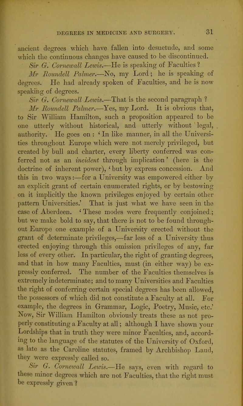 ancient degrees which have fallen into desuetude, and some which the continuous changes have caused to be discontinued. Sir G. Cornewall Lewis.—He is speaking of Faculties ? Mr Rounclell Palmer.—No, my Lord; he is speaking of degrees. He had already spoken of Faculties, and he is now speaking of degrees. Sir G. Cornewall Lewis.—That is the second paragraph ? Mr Roundell Palmer.—Yes, my Lord. It is obvious that, to Sir William Hamilton, such a proposition appeared to be one utterly without historical, and utterly without legal, authority. He goes on : 'In like manner, in all the Universi- ties throughout Europe which were not merely privileged, but created by bull and charter, every liberty conferred was con- ferred not as an incident through implication' (here is the doctrine of inherent power), ' but by express concession. And this in two ways:—for a University was empowered either by an explicit grant of certain enumerated rights, or by bestowing on it implicitly the known privileges enjoyed by certain other pattern Universities.' That is just what we have seen in the case of Aberdeen. 1 These modes were frequently conjoined ; but we make bold to say, that there is not to be found through- out Europe one example of a University erected without the grant of determinate privileges,—far less of a University thus erected enjoying through this omission privileges of any, far less of every other. In particular, the right of granting degrees, and that in how many Faculties, must (in either way) be ex- pressly conferred. The number of the Faculties themselves is extremely indeterminate; and to many Universities and Faculties the right of conferring certain special degrees has been allowed, the possessors of which did not constitute a Faculty at all. For example, the degrees in Grammar, Logic, Poetry, Music, etc' Now, Sir William Hamilton obviously treats these as not pro- perly constituting a Faculty at all; although I have shown your Lordships that in truth they were minor Faculties, and, accord- ing to the language of the statutes of the University of Oxford, as late as the Caroline statutes, framed by Archbishop Laud, they were expressly called so. Sir G. Cornewall T^ewis.—He says, even with regard to these minor degrees which are not Faculties, that the right must be expressly given ?