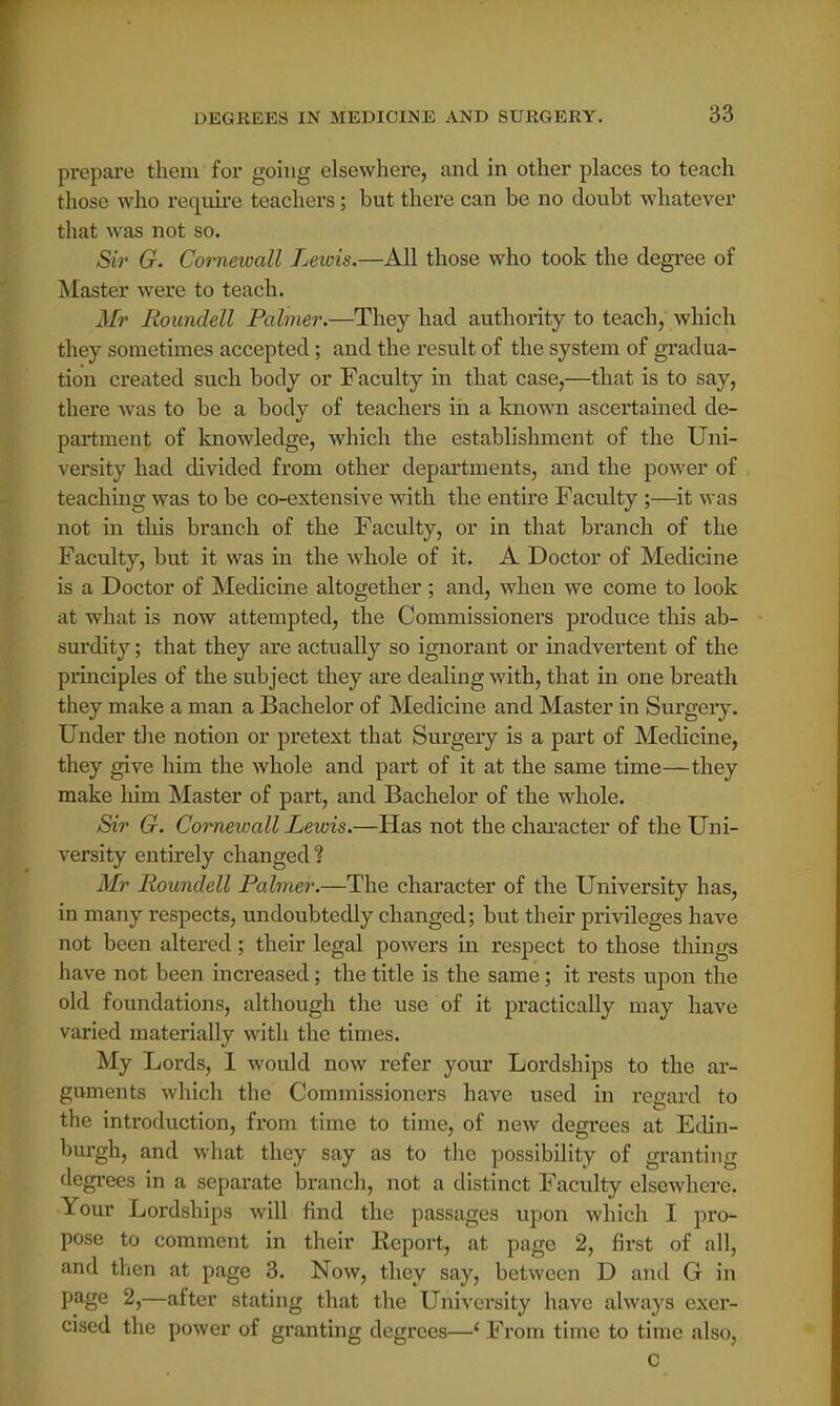 prepare them for going elsewhere, and in other places to teach those who require teachers ; but there can be no doubt whatever that was not so. Sir G. Cornewall Lewis.—All those who took the degree of Master were to teach. Mr Roundell Palmer.—They had authority to teach, which they sometimes accepted; and the result of the system of gradua- tion created such body or Faculty in that case,—that is to say, there was to be a body of teachers in a known ascertained de- partment of knowledge, which the establishment of the Uni- versity had divided from other departments, and the power of teaching was to be co-extensive with the entire Faculty ;—it was not in this branch of the Faculty, or in that branch of the Faculty, but it was in the whole of it. A Doctor of Medicine is a Doctor of Medicine altogether ; and, when we come to look at what is now attempted, the Commissioners produce this ab- surdity ; that they are actually so ignorant or inadvertent of the principles of the subject they are dealing with, that in one breath they make a man a Bachelor of Medicine and Master in Surgery. Under the notion or pretext that Surgery is a part of Medicine, they give him the whole and part of it at the same time—they make him Master of part, and Bachelor of the whole. Sir G. Cornewall Lewis.—Has not the character of the Uni- versity entirely changed? Mr Roundell Palmer.—The character of the University has, in many respects, undoubtedly changed; but their privileges have not been altered; their legal powers in respect to those things have not been increased; the title is the same; it rests upon the old foundations, although the use of it practically may have varied materially with the times. My Lords, I would now refer your Lordships to the ar- guments which the Commissioners have used in regard to the introduction, from time to time, of new degrees at Edin- burgh, and what they say as to the possibility of granting degrees in a separate branch, not a distinct Faculty elsewhere. Your Lordships will find the passages upon which I pro- pose to comment in their Eeport, at page 2, first of all, and then at page 3. Now, they say, between D and G in page 2,—after stating that the University have always exer- cised the power of granting degrees—' From time to time also,