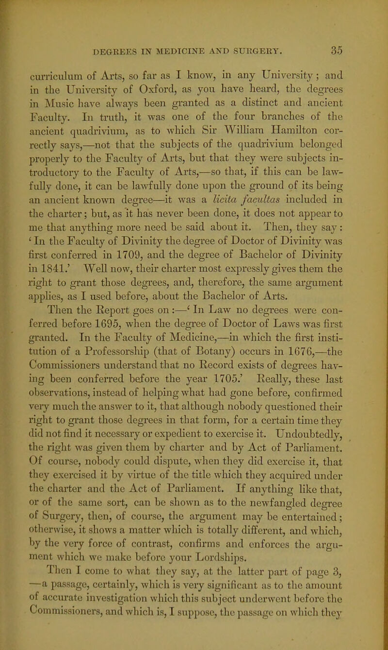 curriculum of Arts, so far as I know, in any University; and in the University of Oxford, as you have heard, the degrees in Music have always been granted as a distinct and ancient Faculty. In truth, it was one of the four branches of the ancient quadrivium, as to which Sir William Hamilton cor- rectly says,—not that the subjects of the quadi*ivium belonged properly to the Faculty of Ails, but that they were subjects in- troductory to the Faculty of Arts,—so that, if this can be law- fully done, it can be lawfully done upon the ground of its being an ancient known degree—it was a licita facultas included in the charter; but, as it has never been done, it does not appear to me that anything more need be said about it. Then, they say: ' In the Faculty of Divinity the degree of Doctor of Divinity was first conferred in 1709, and the degree of Bachelor of Divinity in 1841.' Well now, their charter most expressly gives them the right to grant those degrees, and, therefore, the same argument applies, as I used before, about the Bachelor of Arts. Then the Report goes on:—' In Law no degrees were con- ferred before 1695, when the degree of Doctor of Laws was first granted. In the Faculty of Medicine,—in which the first insti- tution of a Professorship (that of Botany) occurs ha 1676,—the Commissioners understand that no Record exists of degrees hav- es ing been conferred before the year 1705.' Really, these last observations, instead of helping what had gone before, confirmed very much the answer to it, that although nobody questioned their right to grant those degrees in that form, for a certain time they did not find it necessary or expedient to exercise it. Undoubtedly, the right was given them by charter and by Act of Parliament. Of course, nobody could dispute, when they did exercise it, that they exercised it by virtue of the title which they acquired under the charter and the Act of Parliament. If anything like that, or of the same sort, can be shown as to the newfangled degree of Surgery, then, of course, the argument may be entertained; otherwise, it shows a matter which is totally different, and which, by the very force of contrast, confirms and enforces the argu- ment which we make before your Lordships. Then I come to what they say, at the latter part of page 3, —a passage, certainly, which is very significant as to the amount of accurate investigation which this subject underwent before the Commissioners, and which is, I suppose, the passage on which they