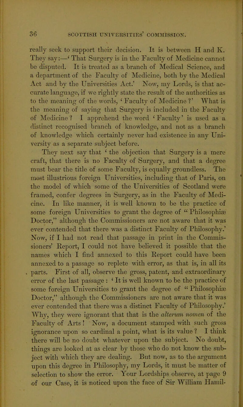 really seek to support their decision. It is between H and K. They say:—' That Surgery is in the Faculty of Medicine cannot be disputed. It is treated as a branch of Medical Science, and a department of the Faculty of Medicine, both by the Medical Act and by the Universities Act.' Now, my Lords, is that ac- curate language, if we rightly state the result of the authorities as to the meaning of the words, 1 Faculty of Medicine V What is the meaning of saying that Surgery is included in the Faculty of Medicine ? I apprehend the word ' Faculty' is used as a distinct recognised branch of knowledge, and not as a branch of knowledge which certainly never had existence in any Uni- versity as a separate subject before. They next say that ' the objection that Surgery is a mere craft, that there is no Faculty of Surgery, and that a degree must bear the title of some Faculty, is equally groundless. The most illustrious foreign Universities, including that of Paris, on the model of which some of the Universities of Scotland were framed, confer degrees in Surgery, as in the Faculty of Medi- cine. In like manner, it is well known to be the practice of some foreign Universities to grant the degree of  Philosophic Doctor, although the Commissioners are not aware that it was ever contended that there was a distinct Faculty of Philosophy. Now, if I had not read that passage in print in the Commis- sioners' Report, I could not have believed it possible that the names which I find annexed to this Report could have been annexed to a passage so replete with error, as that is, in all its , parts. First of all, observe the gross, patent, and extraordinary- error of the last passage : ' It is well known to be the practice of some foreign Universities to grant the degree of  Philosophise Doctor, although the Commissioners are not aware that it was ever contended that there was a distinct Faculty of Philosophy.' Why, they were ignorant that that is the alterum nomen of the Faculty of Arts ! Now, a document stamped with such gross ignorance upon so cardinal a point, what is its value ? I think there will be no doubt whatever upon the subject. No doubt, things are looked at as clear by those who do not know the sub- ject with which they are dealing. But now, as to the argument upon this degree in Philosophy, my Lords, it must be matter of selection to show the error. Your Lordships observe, at page 9 of our Case, it is noticed upon the face of Sir William Hamil-