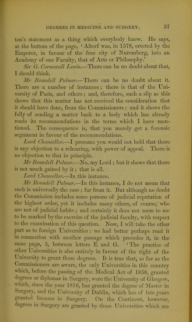 ton's statement as a thing which everybody knew. He says, at the bottom of the page, ' Altorf was, in 1578, erected by the Emperor, in favour of the free city of Nuremberg, into an Academy of one Faculty, that of Arts or Philosophy.' Sir G. Cornewall Lewis.—There can be no doubt about that, I should think. Mr Roundell Palmer.—There can be no doubt about it. There are a number of instances; there is that of the Uni- versity of Paris, and others; and, therefore, such a slip as this shows that this matter has not received the consideration that it should have done, from the Commissioners ; and it shows the folly of sending a matter back to a body which has already made its recommendations in the terms which I have men- tioned. The consequence is, that you merely get a forensic argument in favour of the recommendations. Lord Chancellor.—I presume you would not hold that there is any objection to a rehearing, with power of appeal. There is no objection to that in principle. Mr Roundell Palmer.—No, my Lord ; but it shows that there is not much gained by it; that is all. Lord Chancellor.—In this instance. Mr Roundell Palmer.—In this instance, I do not mean that such is universally the case ; far from it. But although no doubt the Commission includes some persons of judicial reputation of the highest order, yet it includes many others, of course,' who are not of judicial habits; and certainly it does not seem to me to be marked by the exercise of the judicial faculty, with respect to the examination of this question. Now, I will take the other part as to foreign Universities : we had better perhaps read it in connection with another passage which precedes it, in the same page, 3, between letters E and G. 'The practice of other Universities is also entirely in favour of the right of the University to grant these degrees. It is true that, so far as the Commissioners are aware, the only Universities in this country which, before the passing of the Medical Act of 1858, granted degrees or diplomas in Surgery, were the University of Glasgow, which, since the year 1816, has granted the degree of Master in Surgery, and the University of Dublin, which has of late years granted licenses in Surgery. On the Continent, however, degrees in Surgery are granted by those Universities which are