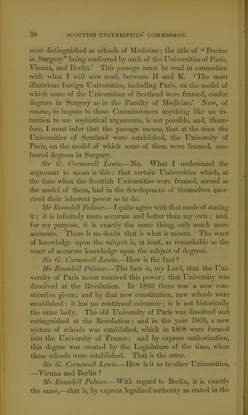 most distinguished as schools of Medicine; the title of  Doctor in Surgery being conferred by each of the Universities of Paris, Vienna, and Berlin.' This passage must be read in connection with what I will now read, between H and K. 'The most illustrious foreign Universities, including Paris, on the model of which some of the Universities of Scotland were framed, confer degrees in Surgery as in the Faculty of Medicine.' Now, of course, to impute to those Commissioners anything like an in- tention to use sophistical arguments, is not possible, and, there- fore, I must infer that the passage means, that at the time the Universities of Scotland were established, the University of Paris, on the model of which some of them were framed, con- ferred degrees in Surgery. Sir G. Cornewall Lewis.—No. What I understand the argument to mean is this : that certain Universities which, at the time when the Scottish Universities were framed, served as the model of them, had in the development of themselves exer- cised their inherent power so to do. Mr Roundell Palmer.—I quite agree with that mode of stating it; it is infinitely more accurate and better than my own ; and, for my purpose, it is exactly the same thing, only much more accurate. There is no doubt that is what is meant. The want of knowledge upon the subject is, at least, as remarkable as the want of accurate knowledge upon the subject of degrees. Sir G. Cornewall Lewis.—How is the fact % Mr Roundell Palmer.—The fact is, my Lord, that the Uni- versity of Paris never received this power; that University was dissolved at the Revolution. In 1803 there was a new con- stitution given; and by that new constitution, new schools were established : it has no continued existence; it is not historically the same body. The old University of Paris was dissolved and extinguished at the Revolution; and in the year 1803, a new system of schools was established, which in 1808 were formed into the University of France; and by express authorization, this degree was created by the Legislature of the time, when those schools were established. That is the error. Sir G. Corneioall Lewis.—How is it as to other Universities, —Vienna and Berlin ? Mr Roundell Palmer.—With regai'd to Berlin, it is exactly the same,—that is, by express legalized authority as stated in the