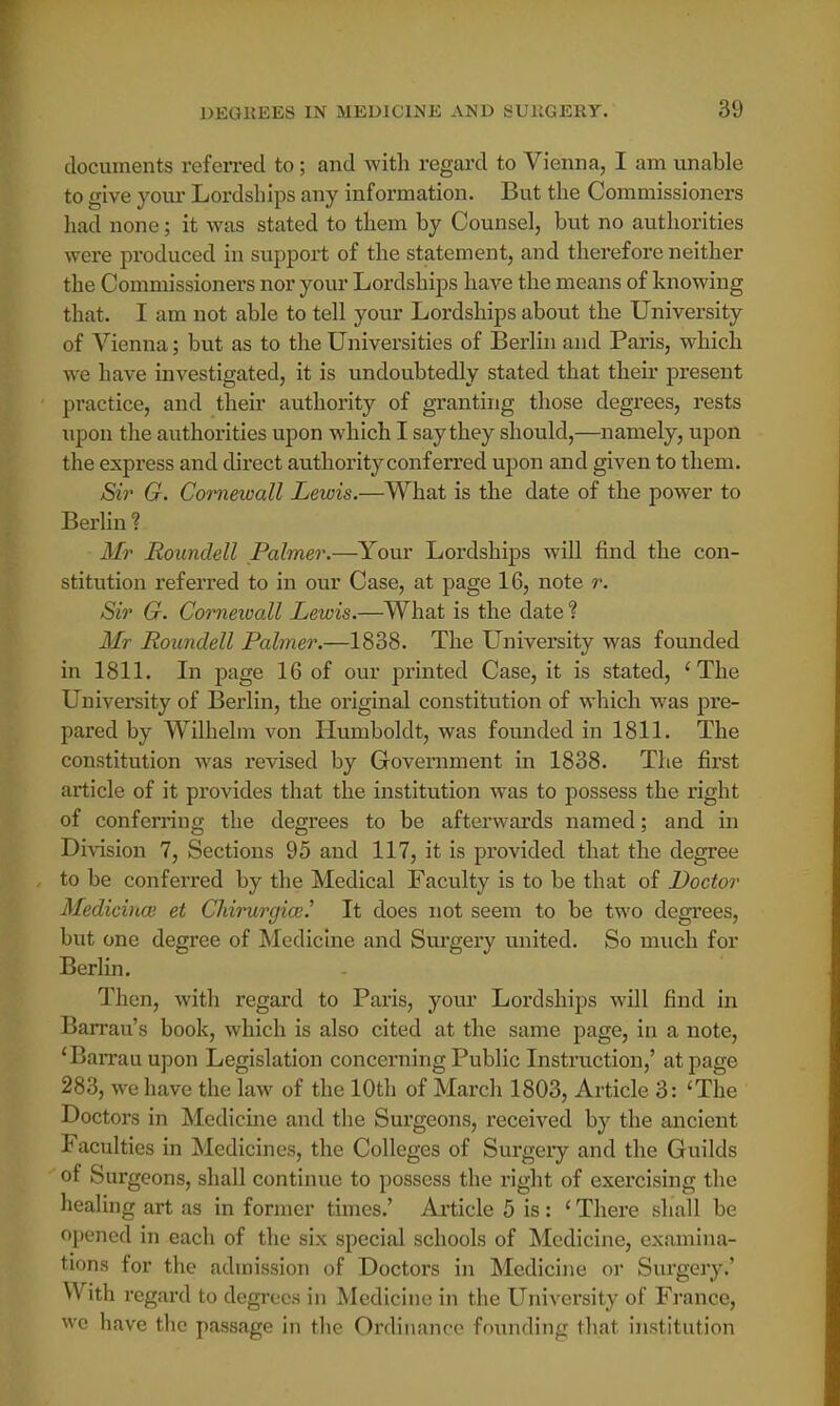 documents referred to; and with regard to Vienna, I am unable to give your Lordships any information. But the Commissioners had none; it was stated to them by Counsel, but no authorities were produced in support of the statement, and therefore neither the Commissioners nor your Lordships have the means of knowing that. I am not able to tell your Lordships about the University of Vienna; but as to the Universities of Berlin and Paris, which we have investigated, it is undoubtedly stated that their present practice, and their authority of granting those degrees, rests upon the authorities upon which I say they should,—namely, upon the express and direct authority conferred upon and given to them. Sir G. Comewall Lewis.—What is the date of the power to Berlin? Mr Roundell Palmer.—Your Lordships will find the con- stitution referred to in our Case, at page 16, note r. Sir G. Comewall Lewis.—What is the date ? Mr Roundell Palmer.—1838. The University was founded in 1811. In page 16 of our printed Case, it is stated, 'The University of Berlin, the original constitution of which was pre- pared by Wilhelm von Humboldt, was founded in 1811. The constitution was revised by Government in 1838. The first article of it provides that the institution was to possess the right of conferring the degrees to be afterwards named; and in Division 7, Sections 95 and 117, it is provided that the degree to be conferred by the Medical Faculty is to be that of Doctor Medicina} et Chirurgia?.' It does not seem to be two degrees, but one degree of Medicine and Surgery united. So much for Berlin. Then, with regard to Paris, your Lordships will find in Barrau's book, which is also cited at the same page, in a note, 'Barrauupon Legislation concerning Public Instruction,' at page 283, we have the law of the 10th of March 1803, Article 3: 'The Doctors in Medicine and the Surgeons, received by the ancient Faculties in Medicines, the Colleges of Surgery and the Guilds of Surgeons, shall continue to possess the right of exercising the healing art as in former times.' Article 5 is: ' There shall be opened in each of the six special schools of Medicine, examina- tions for the admission of Doctors in Medicine or Surgery.' With regard to degrees in Medicine in the University of France, we have the passage in the Ordinance founding that institution