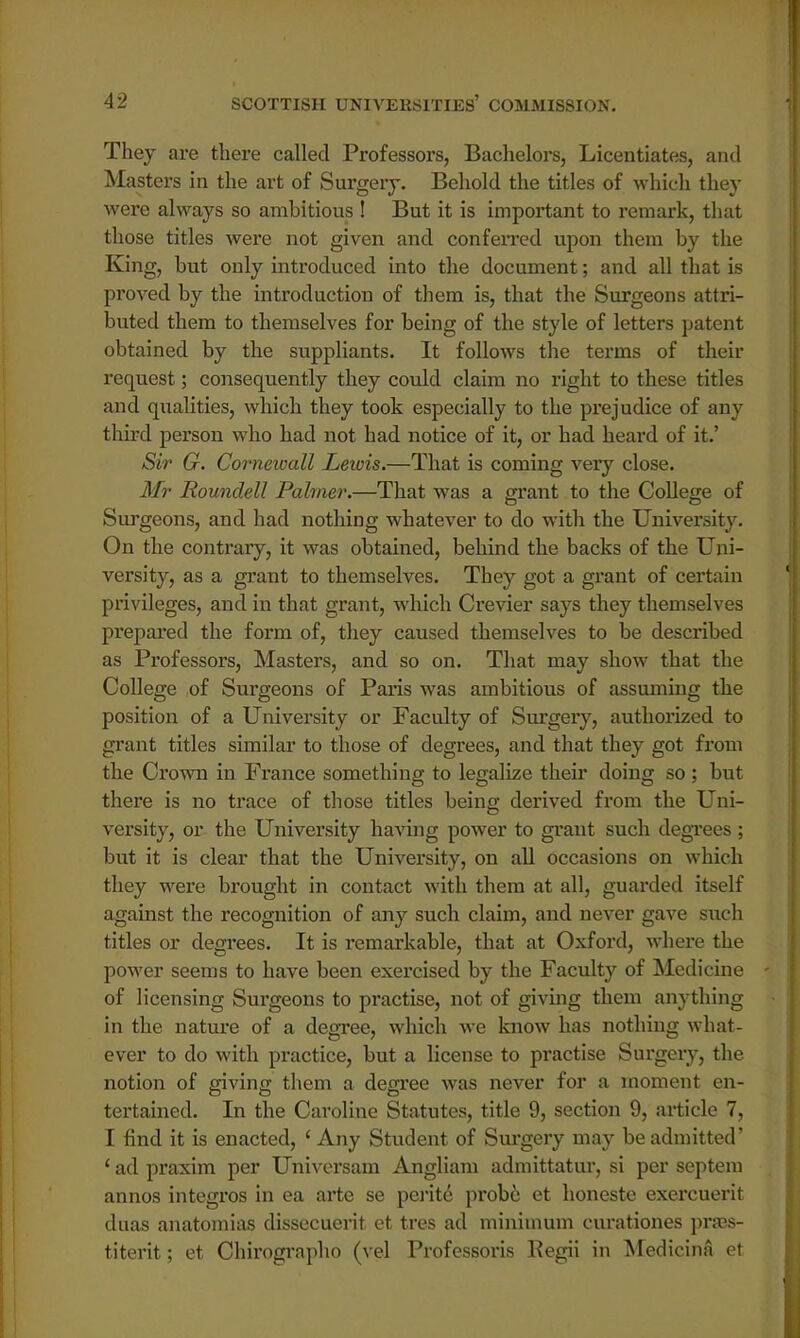 They are there called Professors, Bachelors, Licentiates, and Masters in the art of Surgery. Behold the titles of which they were always so ambitious ! But it is important to remark, that those titles were not given and conferred upon them by the King, but only introduced into the document; and all that is proved by the introduction of them is, that the Surgeons attri- buted them to themselves for being of the style of letters patent obtained by the suppliants. It follows the terms of their request; consequently they could claim no right to these titles and qualities, which they took especially to the prejudice of any third person who had not had notice of it, or had heard of it.' Sir G. Cornewall Lewis.—That is coming very close. Mr Roundell Palmer.—That was a grant to the College of Surgeons, and had nothing whatever to do with the University. On the contrary, it was obtained, behind the backs of the Uni- versity, as a grant to themselves. They got a grant of certain privileges, and in that grant, which Crevier says they themselves prepared the form of, they caused themselves to be described as Professors, Masters, and so on. That may show that the College of Surgeons of Paris was ambitious of assuming the position of a University or Faculty of Surgery, authorized to grant titles similar to those of degrees, and that they got from the Crown in France something to legalize their doing so ; but there is no trace of those titles being derived from the Uni- versity, or the University having power to grant such degrees; but it is clear that the University, on all occasions on which they were brought in contact with them at all, guarded itself against the recognition of any such claim, and never gave such titles or degrees. It is remarkable, that at Oxford, where the power seems to have been exercised by the Faculty of Medicine of licensing Surgeons to practise, not of giving them anything in the nature of a degree, which we know has nothing what- ever to do with practice, but a license to practise Surgery, the notion of giving them a degree was never for a moment en- tertained. In the Caroline Statutes, title 9, section 9, article 7, I find it is enacted, ' Any Student of Surgery may be admitted' ' ad praxim per Universam Angliam admittatur, si per septem annos integros in ea arte se perite probe et honeste exercuerit duas anatomias dissecuerit et tres ad minimum curationes pra?s- titerit; et Chirographo (vel Professoris Regii in Medicina et