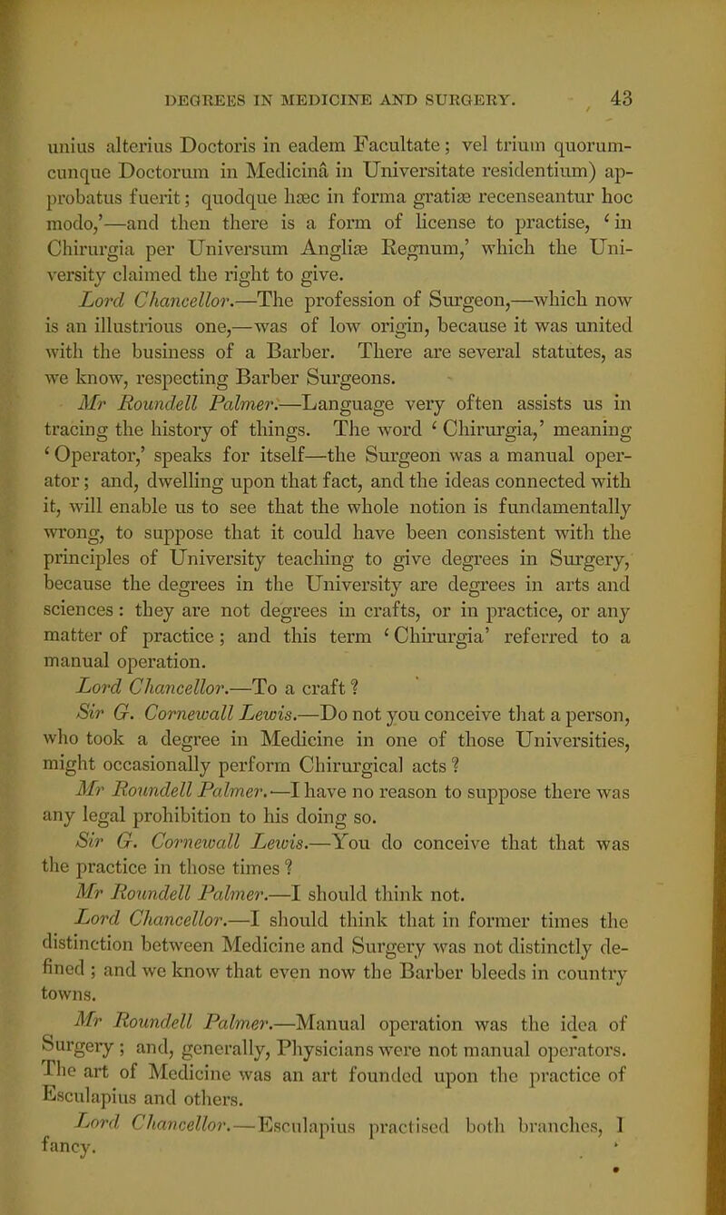 unius alterius Doctoris in eadem Facultate; vel triuin quorum- cunque Doctorum in Medicina in Universitate residentinm) ap- probatus fuerit; quodque hsec in forma gratias recenseantur hoc modo,'—and then there is a form of license to practise, 'in Chirurgia per Universum Angliaa Regnum,' which the Uni- versity claimed the right to give. Lord Chancellor.—The profession of Surgeon,—which now is an illustrious one,—was of low origin, because it was united with the business of a Barber. There are several statutes, as we know, respecting Barber Surgeons. Mr Roundell Palmer.—Language very often assists us in tracing the history of things. The word ' Chirurgia,' meaning ' Operator,' speaks for itself—the Surgeon was a manual oper- ator ; and, dwelling upon that fact, and the ideas connected with it, will enable us to see that the whole notion is fundamentally wrong, to suppose that it could have been consistent with the principles of University teaching to give degrees in Surgery, because the degrees in the University are degrees in arts and sciences: they are not degrees in crafts, or in practice, or any matter of practice; and this term 'Chirurgia' referred to a manual operation. Lord Chancellor.—To a craft % Sir G. Cornewall Lewis.—Do not you conceive that a person, who took a degree in Medicine in one of those Universities, might occasionally perform Chirurgical acts % Mr Boundell Palmer.-—I have no reason to suppose there was any legal prohibition to his doing so. Sir G. Cornewall Lewis.—You do conceive that that was the practice in those times % Mr Roundell Palmer.—I should think not. Lord Chancellor.—I should think that in former times the distinction between Medicine and Surgery was not distinctly de- nned ; and we know that even now the Barber bleeds in country towns. Mr Roundell Palmer.—Manual operation was the idea of Surgery ; and, generally, Physicians were not manual operators. The art of Medicine was an art founded upon the practice of Esculapius and others. Lord Chancellor.—Esculapius practised both branches, I fancy.