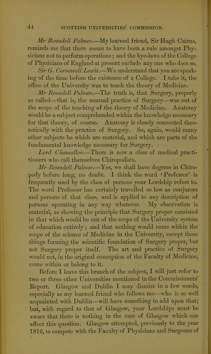 Mr Roundell Palmer.—My learned friend, Sir Hugh Cairns, reminds me that there seems to have been a rule amongst Phy- sicians not to perform operations; and the bye-laws of the College of Physicians of England at present exclude any one who does so. Sir G. Cornewall Lewis.—We understand that you are speak- ing of the time before the existence of a College. I take it, the office of the University was to teach the theory of Medicine. Mr Roundell Palmer.—The truth is, that Surgery, properly so called—that is, the manual practice of Surgery—was out of the scope of the teaching of the theory of Medicine. Anatomy would be a subject comprehended within the knowledge necessary for that theory, of course. Anatomy is closely connected theo- retically with the practice of Surgery. So, again, would many other subjects be which are material, and which are parts of the fundamental knowledge necessary for Surgery. Lord Chancellor.—There is now a class of medical practi- tioners who call themselves Chiropodists. Mr Roundell Palmer.—Yes, we shall have degrees in Chiro- pody before long, no doubt. I think the word ' Professor' is frequently used by the class of persons your Lordship refers to. The word Professor has certainly travelled so low as conjurors and persons of that class, and is applied to any description of persons operating in any way whatever. My observation is material, as showing the principle that Surgery proper consisted in that which would be out of the scope of the University system of education entirely ; and that nothing would come within the scope of the science of Medicine in the University, except those things forming the scientific foundation of Surgery proper, but not Surgery proper itself. The art and practice of Surgery would not, in the original conception of the Faculty of Medicine, come within or belong to it. Before I leave this branch of the subject, I will just refer to two or three other Universities mentioned in the Commissioners' Keport. Glasgow and Dublin I may dismiss in a few words, especially as my learned friend who follows me—who is so well acquainted with Dublin—will have something to add upon that: but, with regard to that of Glasgow, your Lordships must be aware that there is nothing in the case of Glasgow- which can affect this question. Glasgow attempted, previously to the year 1816, to compete with the Faculty of Physicians and Surgeons of