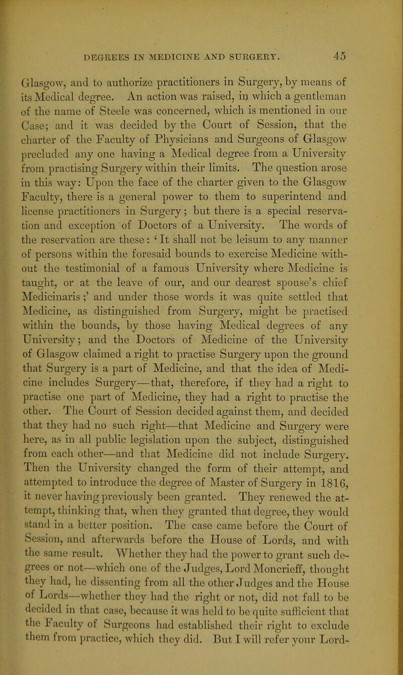 Glasgow, and to authorize practitioners in Surgery, by means of its Medical degree. An action was raised, in which a gentleman of the name of Steele was concerned, which is mentioned in our Case; and it was decided by the Court of Session, that the charter of the Faculty of Physicians and Surgeons of Glasgow precluded any one having a Medical degree from a University from practising Surgery within their limits. The question arose in this way: Upon the face of the charter given to the Glasgow Faculty, there is a general power to them to superintend and license practitioners in Surgery; but there is a special reserva- tion and exception of Doctors of a University. The words of the reservation are these: 'It shall not be leisum to any manner of persons within the foresaid bounds to exercise Medicine with- out the testimonial of a famous University where Medicine is taught, or at the leave of our, and our dearest spouse's chief Medicinaris;' and under those words it was quite settled that Medicine, as distinguished from Surgery, might be practised within the bounds, by those having Medical degrees of any University; and the Doctors of Medicine of the University of Glasgow claimed a right to practise Surgery upon the ground that Surgery is a part of Medicine, and that the idea of Medi- cine includes Surgery—that, therefore, if they had a right to practise one part of Medicine, they had a right to practise the other. The Court of Session decided against them, and decided that they had no such light—that Medicine and Surgery were here, as in all public legislation upon the subject, distinguished from each other—and that Medicine did not include Surgery. Then the University changed the form of their attempt, and attempted to introduce the degree of Master of Surgery in 1816, it never having previously been granted. They renewed the at- tempt, thinking that, when they granted that degree, they would stand in a better position. The case came before the Court of Session, and afterwards before the House of Lords, and with the same result. Whether they had the power to grant such de- grees or not—which one of the Judges, Lord Moncrieff, thought they had, he dissenting from all the other Judges and the House of Lords—whether they had the right or not, did not fall to be decided in that case, because it was held to be quite sufficient that the Faculty of Surgeons had established their right to exclude them from practice, which they did. But I will refer your Lord-