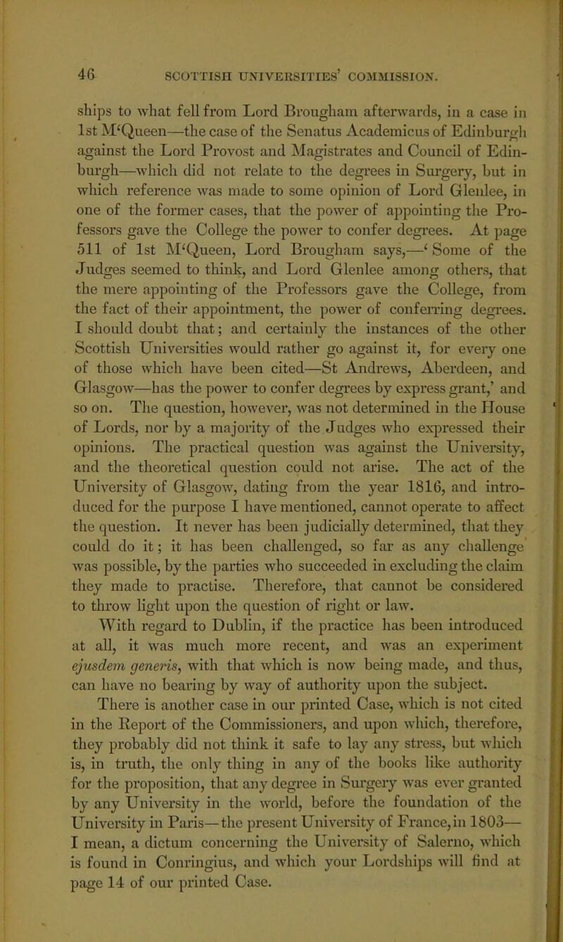 ships to what fell from Lord Brougham afterwards, in a case in 1st M'Queen—the case of the Senatus Academicus of Edinburgh against the Lord Provost and Magistrates and Council of Edin- burgh—which did not relate to the degrees in Surgery, but in which reference was made to some opinion of Lord Glenlee, in one of the former cases, that the power of appointing the Pro- fessors gave the College the power to confer degrees. At page 511 of 1st McQueen, Lord Brougham says,—1 Some of the Judges seemed to think, and Lord Glenlee among others, that the mere appointing of the Professors gave the College, from the fact of their appointment, the power of conferring degrees. I should doubt that; and certainly the instances of the other Scottish Universities would rather go against it, for every one of those which have been cited—St Andrews, Aberdeen, and Glasgow—has the power to confer degrees by express grant,' and so on. The question, however, was not determined in the House of Lords, nor by a majority of the Judges who expressed their opinions. The practical question was against the University, and the theoretical question could not arise. The act of the University of Glasgow, dating from the year 1816, and intro- duced for the purpose I have mentioned, cannot operate to affect the question. It never has been judicially determined, that they could do it; it has been challenged, so far as any challenge was possible, by the parties who succeeded in excluding the claim they made to practise. Therefore, that cannot be considered to throw light upon the question of right or law. With regard to Dublin, if the practice has been introduced at all, it was much more recent, and was an experiment ejusdem generis, with that which is now being made, and thus, can have no bearing by way of authority upon the subject. There is another case in our printed Case, which is not cited in the Report of the Commissioners, and upon which, therefore, they probably did not think it safe to lay any stress, but which is, in truth, the only thing in any of the books like authority for the proposition, that any degree in Surgery was ever granted by any University in the world, before the foundation of the University in Paris—the present University of France, in 1803— I mean, a dictum concerning the University of Salerno, which is found in Conringius, and which your Lordships will find at page 14 of our printed Case.