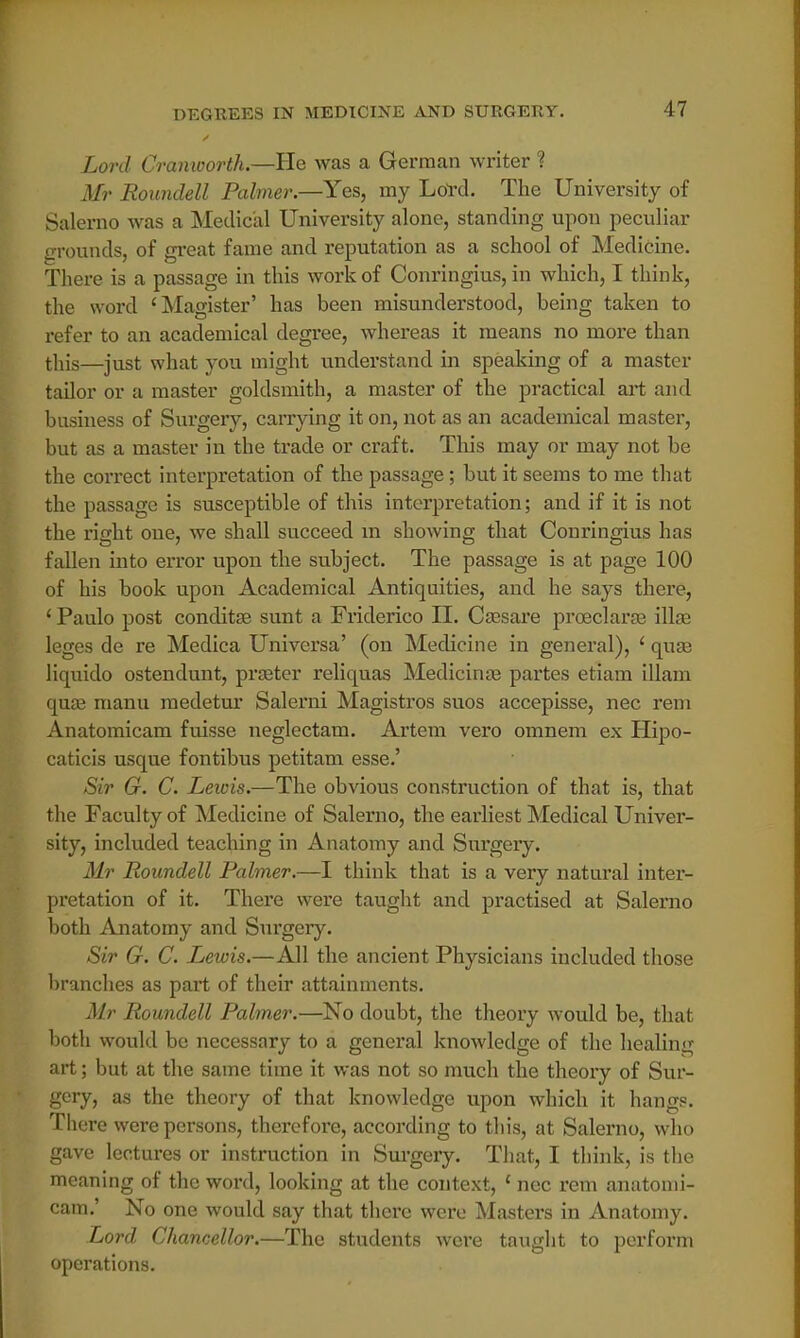 Lord Cranioorth.—He was a German writer ? Mr Roundell Palmer.—Yes, my Lotd. The University of Salerno was a Medical University alone, standing upon peculiar grounds, of great fame and reputation as a school of Medicine. There is a passage in this work of Conringius, in which, I think, the word 'Magister' has been misunderstood, being taken to refer to an academical degree, whereas it means no more than this—just what you might understand in speaking of a master tailor or a master goldsmith, a master of the practical art and business of Surgery, carrying it on, not as an academical master, but as a master in the trade or craft. This may or may not be the correct interpretation of the passage; but it seems to me that the passage is susceptible of this interpretation; and if it is not the right one, we shall succeed m showing that Conringius has fallen into error upon the subject. The passage is at page 100 of his book upon Academical Antiquities, and he says there, ' Paulo post conditse sunt a Friderico II. Csesare proeclara; illae leges de re Medica Universa' (on Medicine in general), ' quaa liquido ostendunt, prseter reliquas Medicinal partes etiam illam qua? manu medetur Salerni Magistros suos accepisse, nec rem Anatomicam fuisse neglectam. Artem vero omnem ex Hipo- caticis usque fontibus petitam esse.' Sir G. C. Lewis.—The obvious construction of that is, that the Faculty of Medicine of Salerno, the earliest Medical Univer- sity, included teaching in Anatomy and Surgery. Mr Roundell Palmer.—I think that is a very natural inter- pretation of it. There were taught and practised at Salerno both Anatomy and Surgery. Sir G. C. Lewis.—All the ancient Physicians included those branches as part of their attainments. Mr Roundell Palmer.—No doubt, the theory would be, that both would be necessary to a general knowledge of the healing art; but at the same time it was not so much the theory of Sur- gery, as the theory of that knowledge upon which it hangs. There were persons, therefore, according to this, at Salerno, who gave lectures or instruction in Surgery. That, I think, is the meaning of the word, looking at the context, c nec rem anatomi- cam.' No one would say that there were Masters in Anatomy. Lord Chancellor.—The students were taught to perform operations.