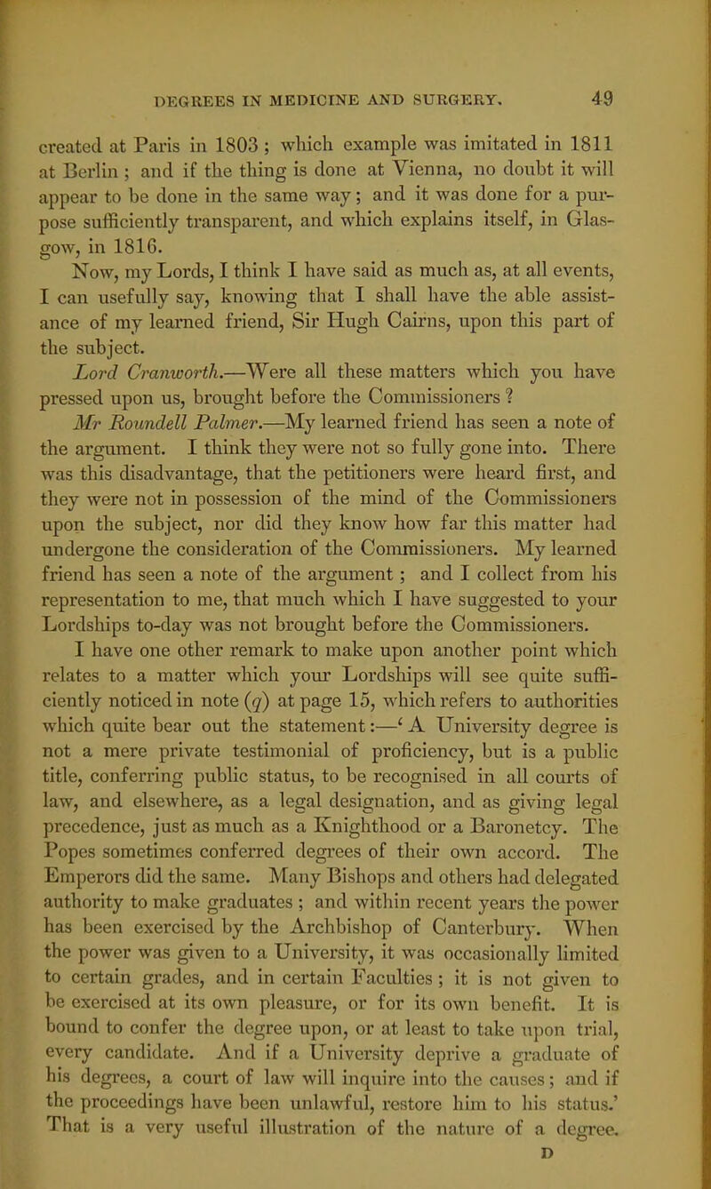 created at Paris in 1803 ; which example was imitated in 1811 at Berlin ; and if the thing is done at Vienna, no doubt it will appear to be done in the same way; and it was done for a pur- pose sufficiently transparent, and which explains itself, in Glas- gow, in 1816. Now, my Lords, I think I have said as much as, at all events, I can usefully say, knowing that I shall have the able assist- ance of my learned friend, Sir Hugh Cairns, upon this part of the subject. Lord Cranworth.—Were all these matters which you have pressed upon us, brought before the Commissioners ? Mr Roundell Palmer.—My learned friend has seen a note of the argument. I think they were not so fully gone into. There was this disadvantage, that the petitioners were heard first, and they were not in possession of the mind of the Commissioners upon the subject, nor did they know how far this matter had undergone the consideration of the Commissioners. My learned friend has seen a note of the argument; and I collect from his representation to me, that much which I have suggested to your Lordships to-day was not brought before the Commissioners. I have one other remark to make upon another point which relates to a matter which your Lordships will see quite suffi- ciently noticed in note (q) at page 15, which refers to authorities which quite bear out the statement:—1 A University degree is not a mere private testimonial of proficiency, but is a public title, conferring public status, to be recognised in all courts of law, and elsewhere, as a legal designation, and as giving legal precedence, just as much as a Knighthood or a Baronetcy. The Popes sometimes conferred degrees of their own accord. The Emperors did the same. Many Bishops and others had delegated authority to make graduates ; and within recent years the power has been exercised by the Archbishop of Canterbury. When the power was given to a University, it was occasionally limited to certain grades, and in certain Faculties; it is not given to be exercised at its own pleasure, or for its own benefit. It is bound to confer the degree upon, or at least to take upon trial, every candidate. And if a University deprive a graduate of his degrees, a court of law will inquire into the causes; and if the proceedings have been unlawful, restore him to his status.' That is a very useful illustration of the nature of a degree. D